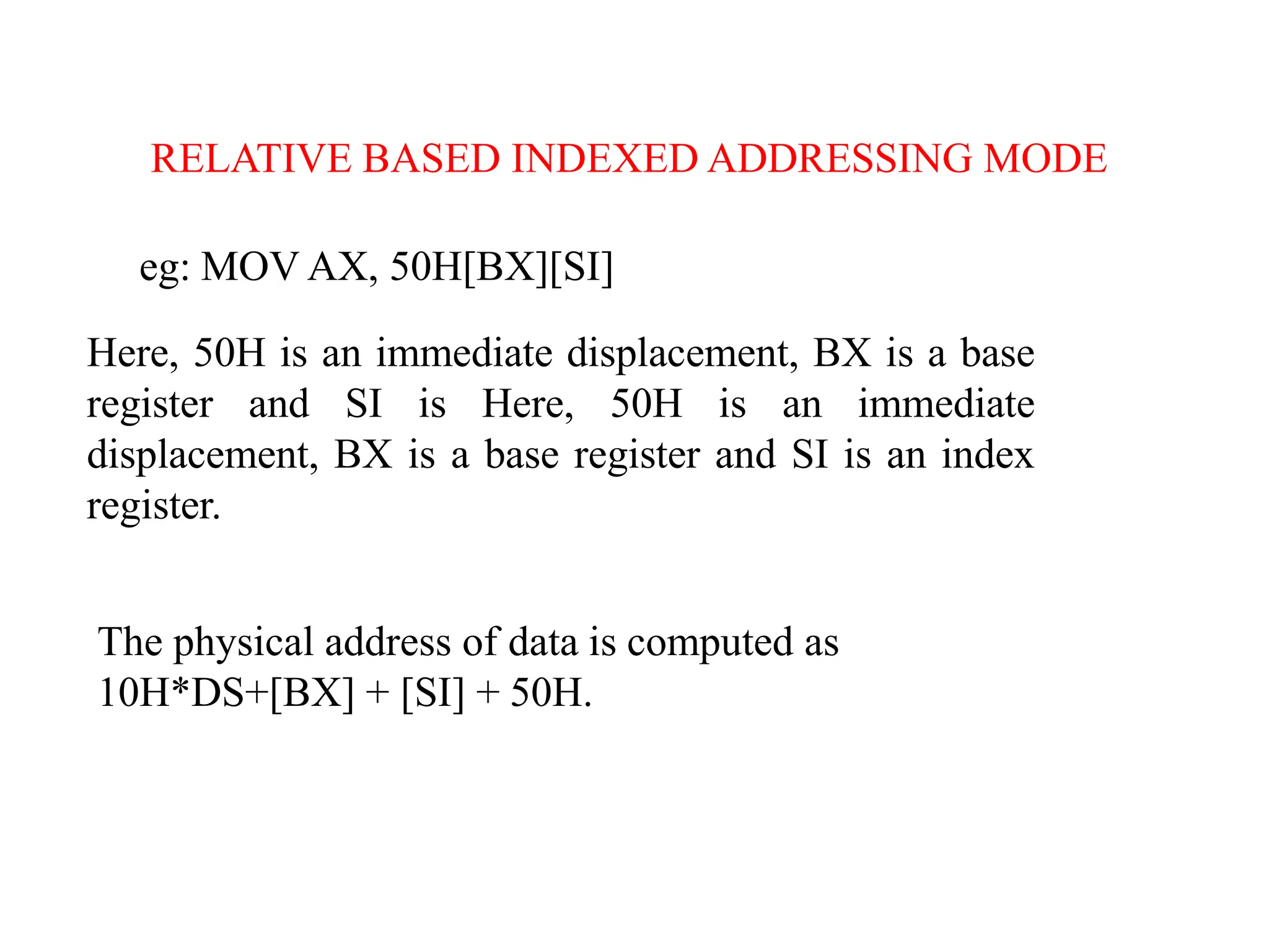 eg: MOV AX, 50H[BX][SI]
Here, 50H is an immediate displacement, BX is a base
register and SI is Here, 50H is an immediate
displacement, BX is a base register and SI is an index
register.
The physical address of data is computed as
10H*DS+[BX] + [SI] + 50H.
RELATIVE BASED INDEXED ADDRESSING MODE
 