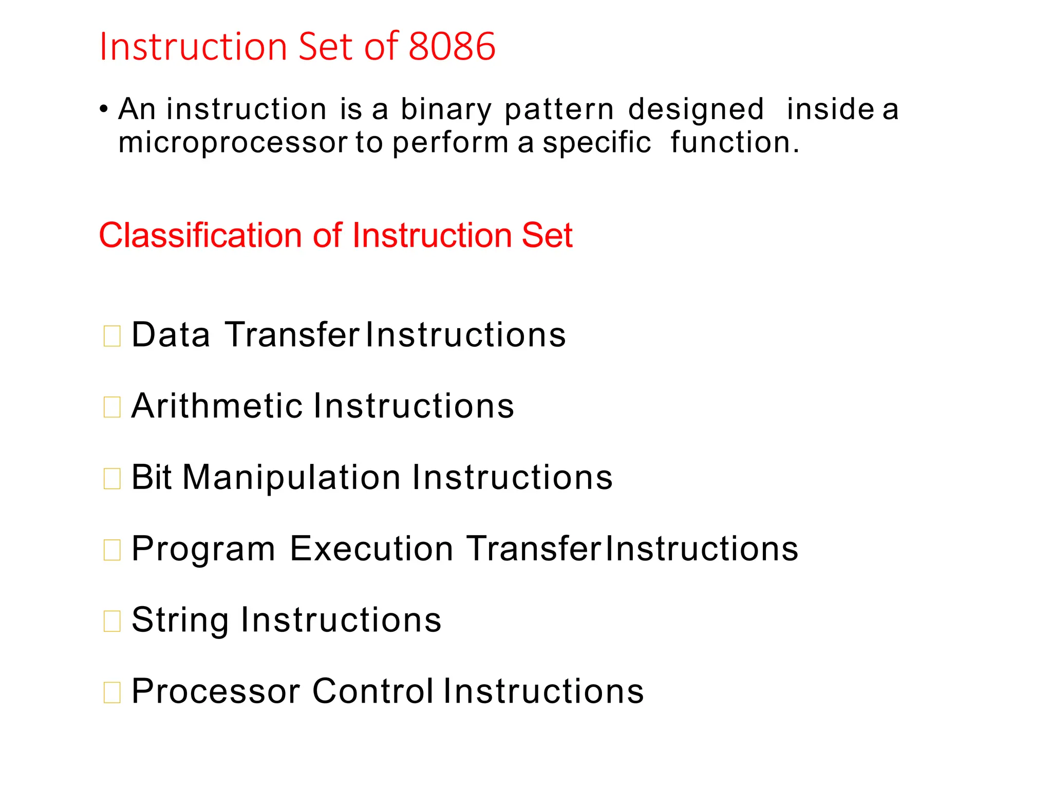 Instruction Set of 8086
• An instruction is a binary pattern designed inside a
microprocessor to perform a specific function.
Classification of Instruction Set
Data TransferInstructions
Arithmetic Instructions
Bit Manipulation Instructions
Program Execution TransferInstructions
String Instructions
Processor Control Instructions
 