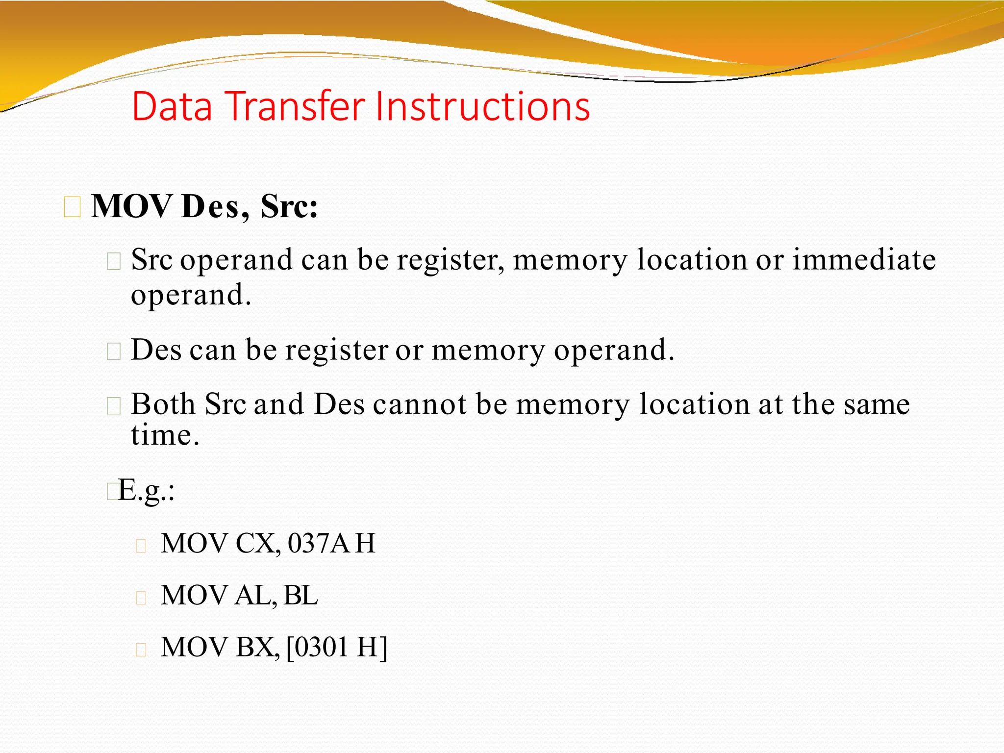 Data Transfer Instructions
MOV Des, Src:
Src operand can be register, memory location or immediate
operand.
Des can be register or memory operand.
Both Src and Des cannot be memory location at the same
time.
E.g.:
MOV CX, 037AH
MOV AL, BL
MOV BX, [0301 H]
 