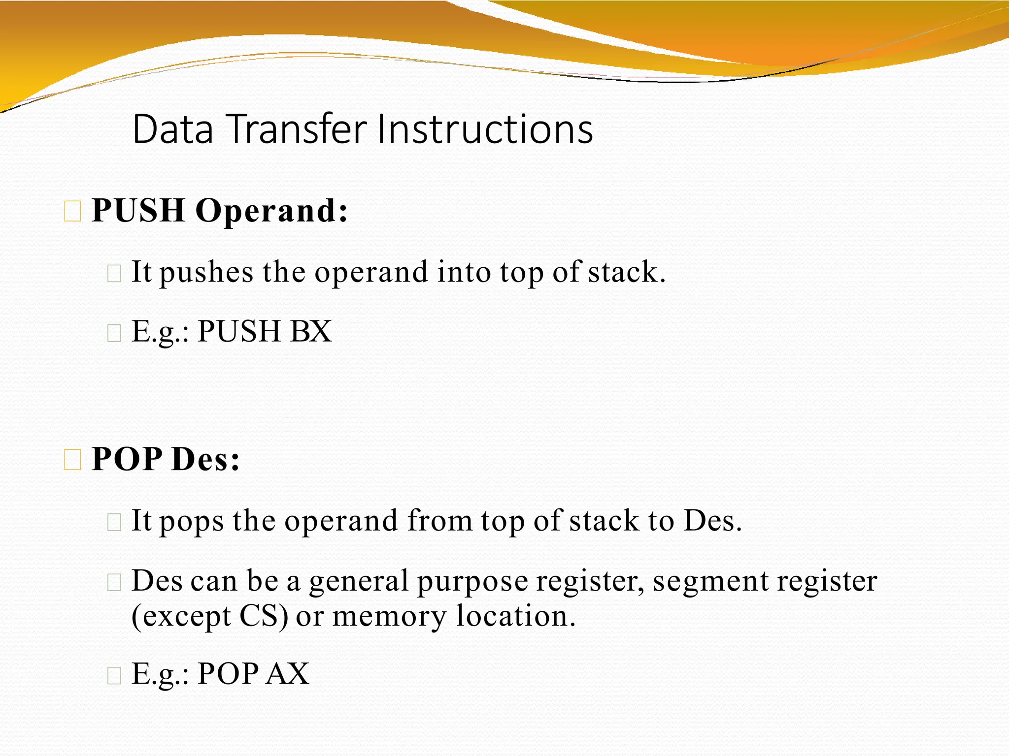Data Transfer Instructions
PUSH Operand:
It pushes the operand into top of stack.
E.g.: PUSH BX
POP Des:
It pops the operand from top of stack to Des.
Des can be a general purpose register, segment register
(except CS) or memory location.
E.g.: POP AX
 