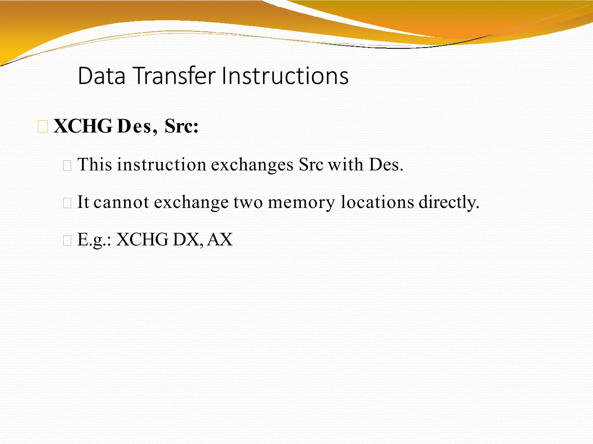 Data Transfer Instructions
XCHG Des, Src:
This instruction exchanges Src with Des.
It cannot exchange two memory locations directly.
E.g.: XCHG DX,AX
 