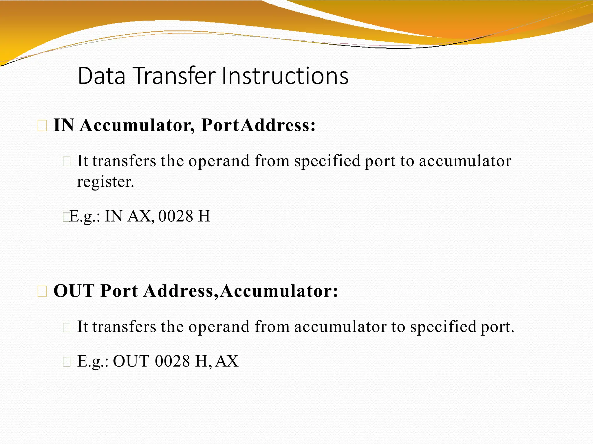 Data Transfer Instructions
IN Accumulator, PortAddress:
It transfers the operand from specified port to accumulator
register.
E.g.: IN AX, 0028 H
OUT Port Address,Accumulator:
It transfers the operand from accumulator to specified port.
E.g.: OUT 0028 H,AX
 