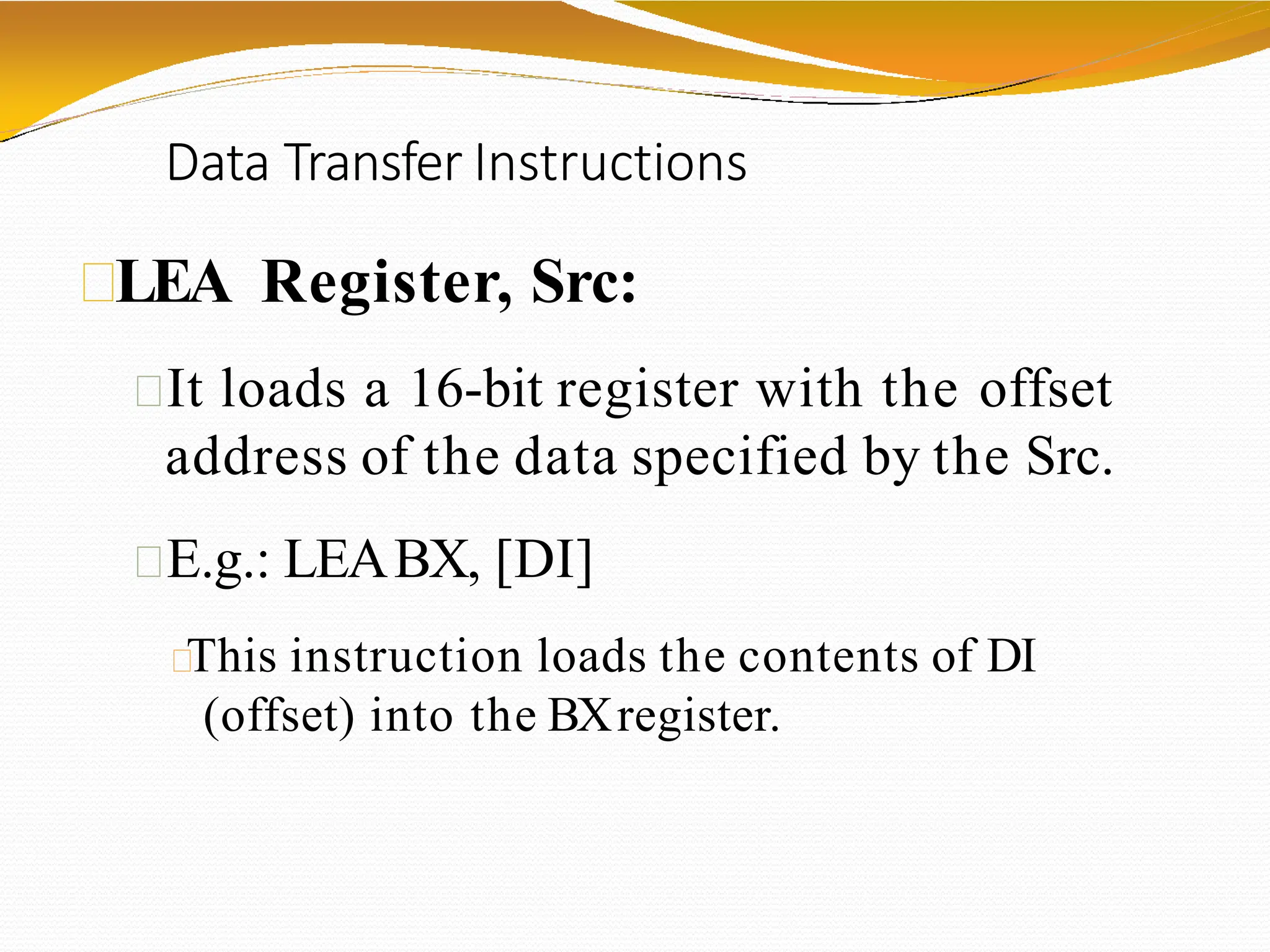 Data Transfer Instructions
LEA Register, Src:
It loads a 16-bit register with the offset
address of the data specified by the Src.
E.g.: LEABX, [DI]
This instruction loads the contents of DI
(offset) into the BXregister.
 