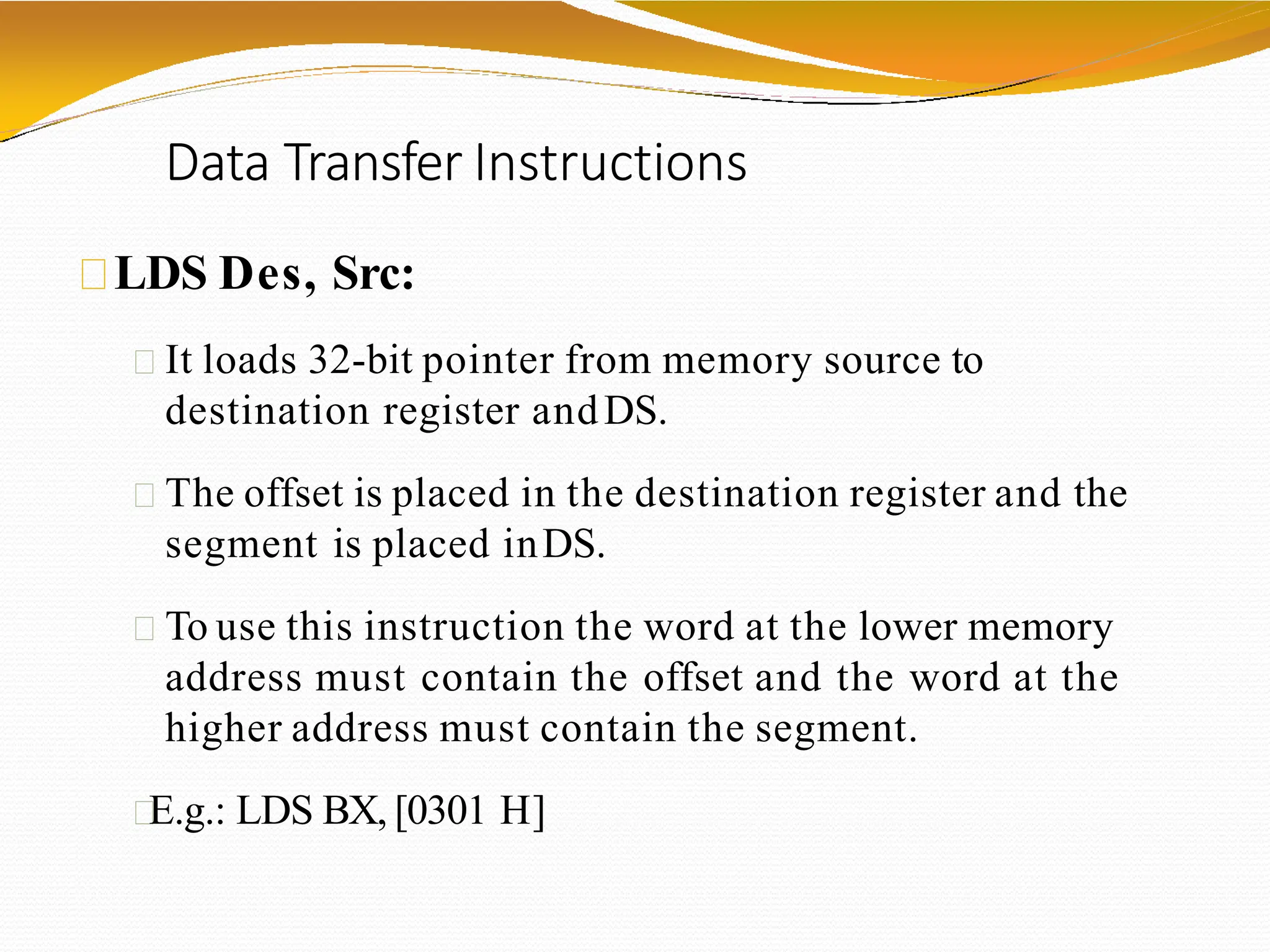 Data Transfer Instructions
LDS Des, Src:
It loads 32-bit pointer from memory source to
destination register andDS.
The offset is placed in the destination register and the
segment is placed inDS.
To use this instruction the word at the lower memory
address must contain the offset and the word at the
higher address must contain the segment.
E.g.: LDS BX, [0301 H]
 