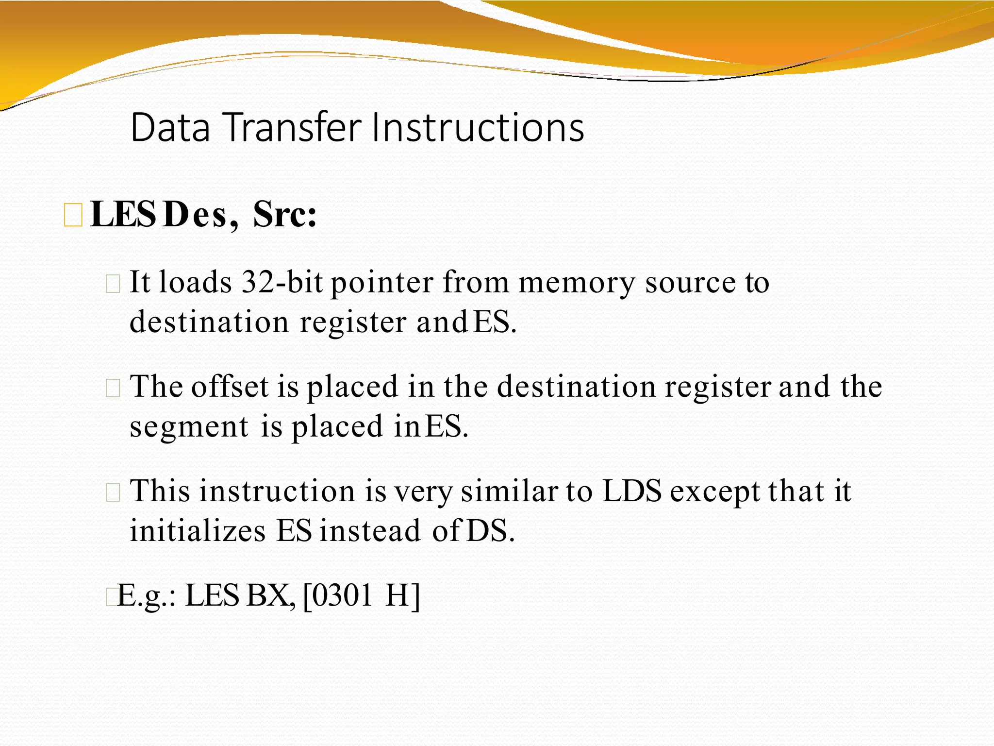 Data Transfer Instructions
LESDes, Src:
It loads 32-bit pointer from memory source to
destination register andES.
The offset is placed in the destination register and the
segment is placed inES.
This instruction is very similar to LDS except that it
initializes ES instead of DS.
E.g.: LES BX, [0301 H]
 