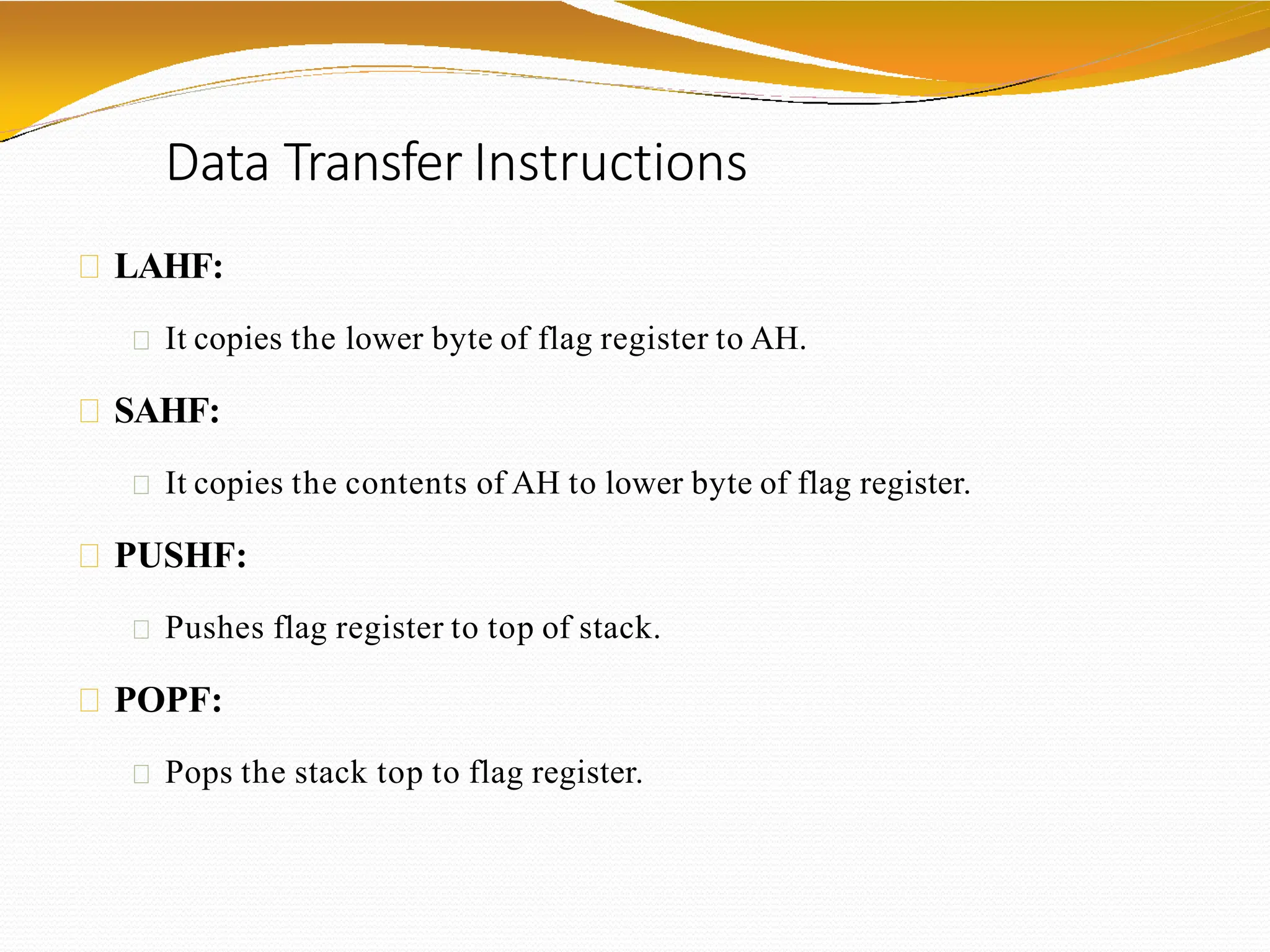 Data Transfer Instructions
LAHF:
It copies the lower byte of flag register to AH.
SAHF:
It copies the contents of AH to lower byte of flag register.
PUSHF:
Pushes flag register to top of stack.
POPF:
Pops the stack top to flag register.
 