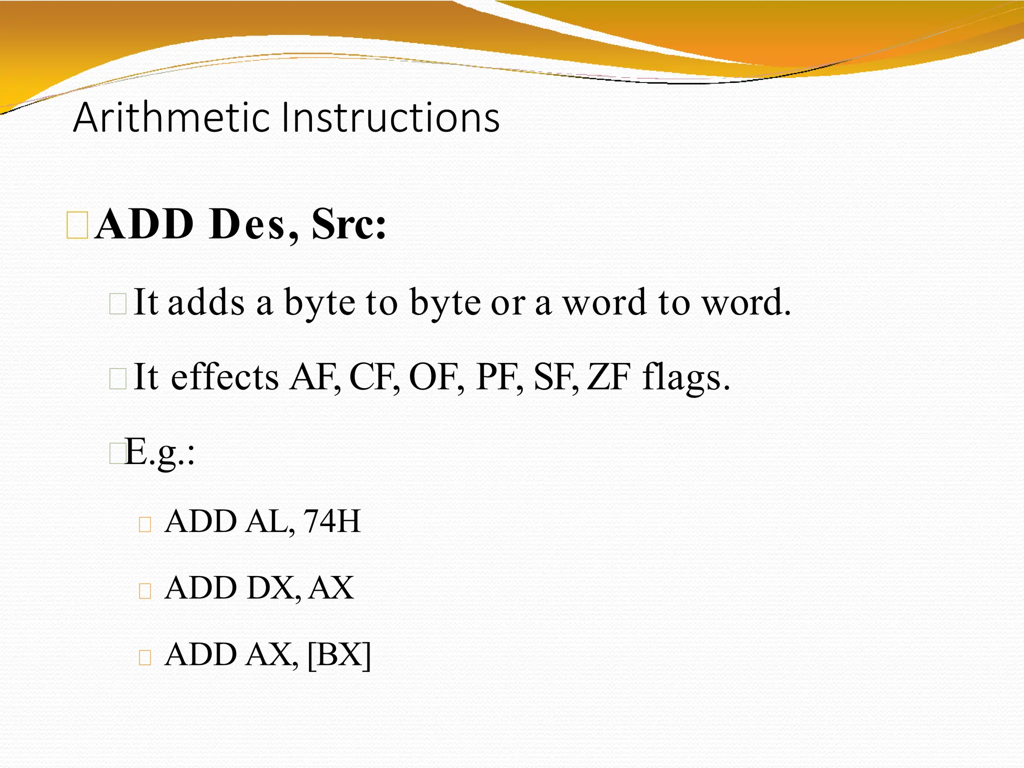 Arithmetic Instructions
ADD Des, Src:
It adds a byte to byte or a word to word.
It effects AF, CF, OF, PF, SF, ZF flags.
E.g.:
ADD AL, 74H
ADD DX,AX
ADD AX, [BX]
 
