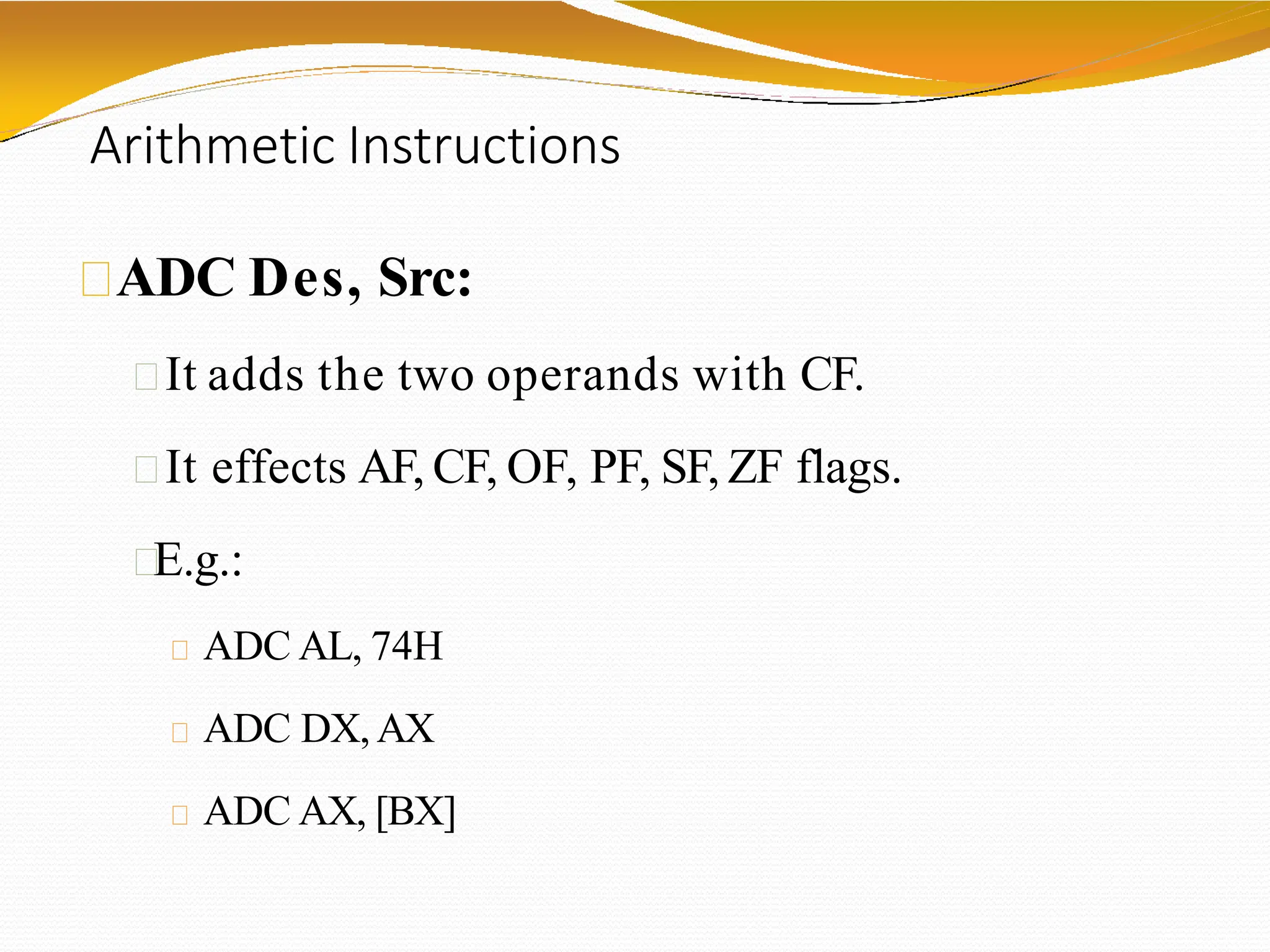 Arithmetic Instructions
ADC Des, Src:
It adds the two operands with CF.
It effects AF, CF, OF, PF, SF, ZF flags.
E.g.:
ADC AL, 74H
ADC DX,AX
ADC AX, [BX]
 