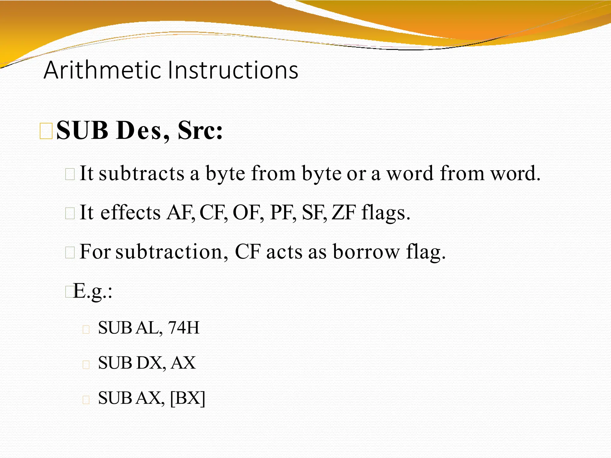Arithmetic Instructions
SUB Des, Src:
It subtracts a byte from byte or a word from word.
It effects AF, CF, OF, PF, SF, ZF flags.
For subtraction, CF acts as borrow flag.
E.g.:
SUBAL, 74H
SUB DX, AX
SUBAX, [BX]
 