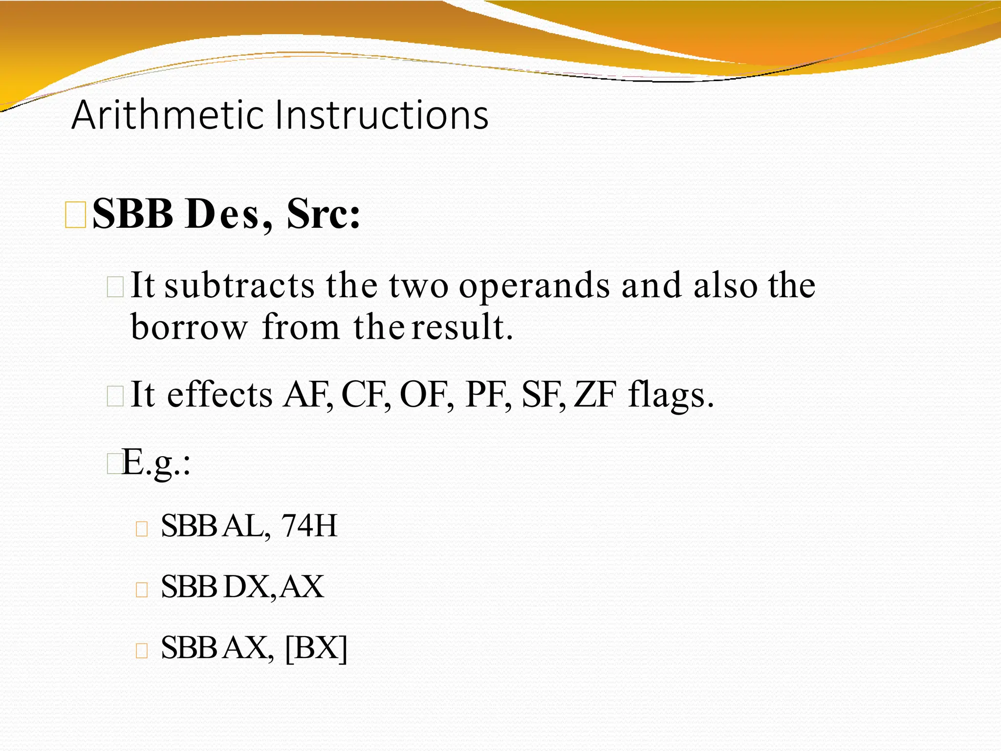 Arithmetic Instructions
SBB Des, Src:
It subtracts the two operands and also the
borrow from the result.
It effects AF, CF, OF, PF, SF, ZF flags.
E.g.:
SBBAL, 74H
SBBDX,AX
SBBAX, [BX]
 