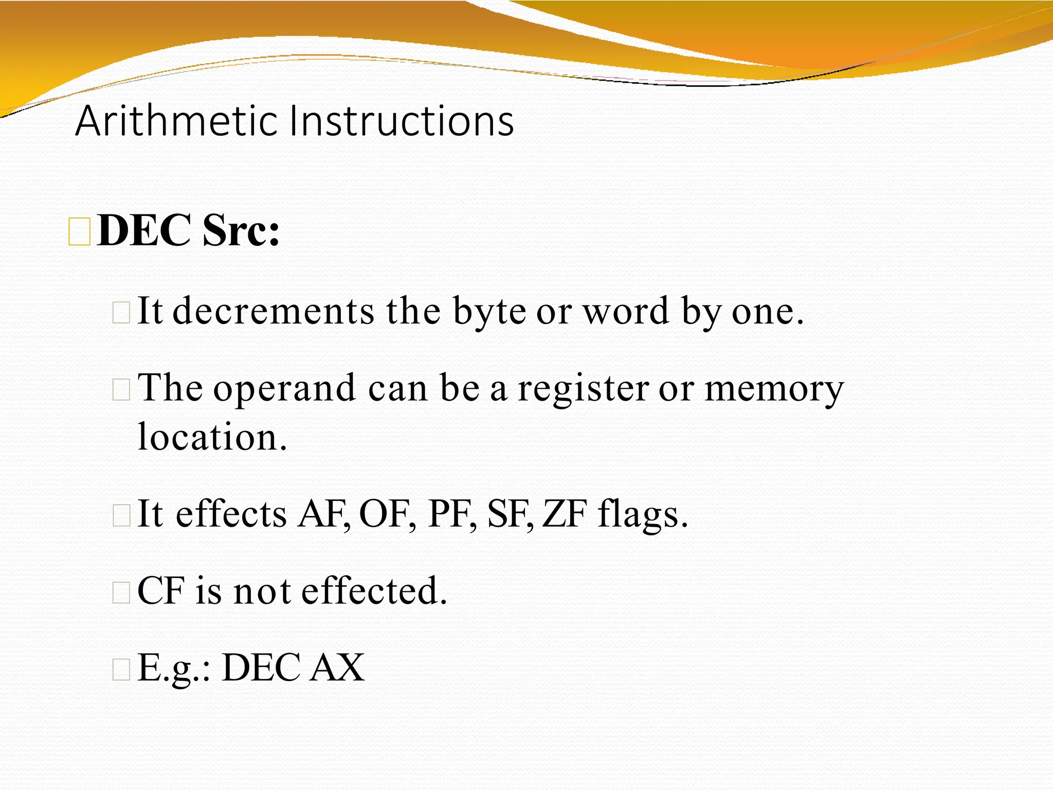 Arithmetic Instructions
DEC Src:
It decrements the byte or word by one.
The operand can be a register or memory
location.
It effects AF, OF, PF, SF, ZF flags.
CF is not effected.
E.g.: DEC AX
 