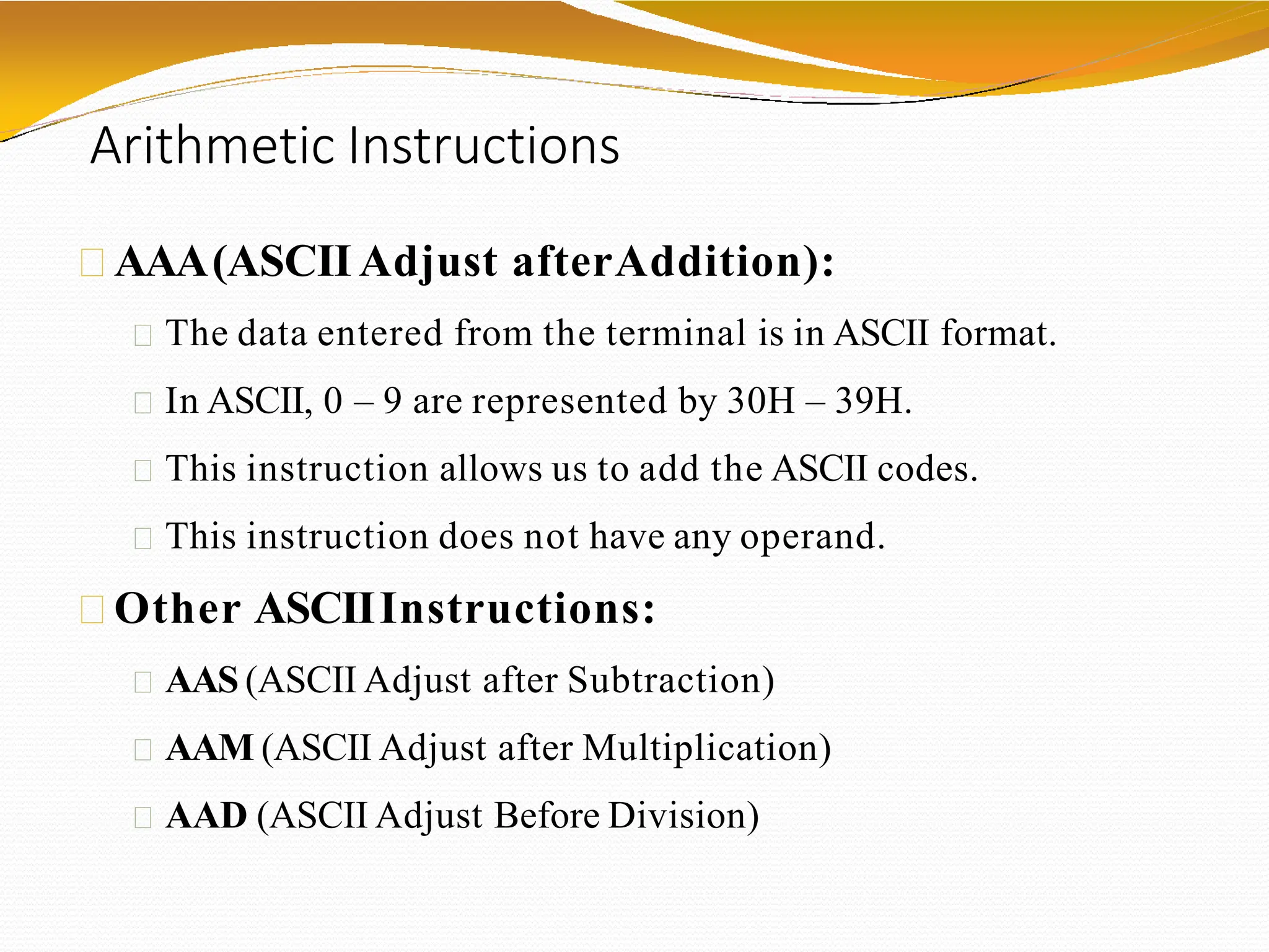 Arithmetic Instructions
AAA(ASCII Adjust afterAddition):
The data entered from the terminal is in ASCII format.
In ASCII, 0 – 9 are represented by 30H – 39H.
This instruction allows us to add the ASCII codes.
This instruction does not have any operand.
Other ASCIIInstructions:
AAS (ASCII Adjust after Subtraction)
AAM (ASCII Adjust after Multiplication)
AAD (ASCII Adjust Before Division)
 