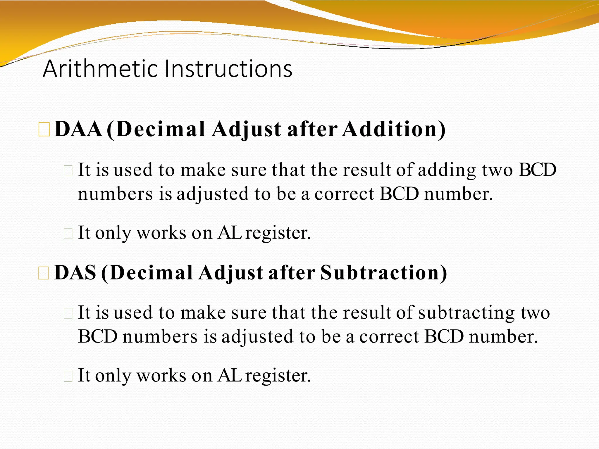 Arithmetic Instructions
DAA(Decimal Adjust after Addition)
It is used to make sure that the result of adding two BCD
numbers is adjusted to be a correct BCD number.
It only works on ALregister.
DAS (Decimal Adjust after Subtraction)
It is used to make sure that the result of subtracting two
BCD numbers is adjusted to be a correct BCD number.
It only works on ALregister.
 