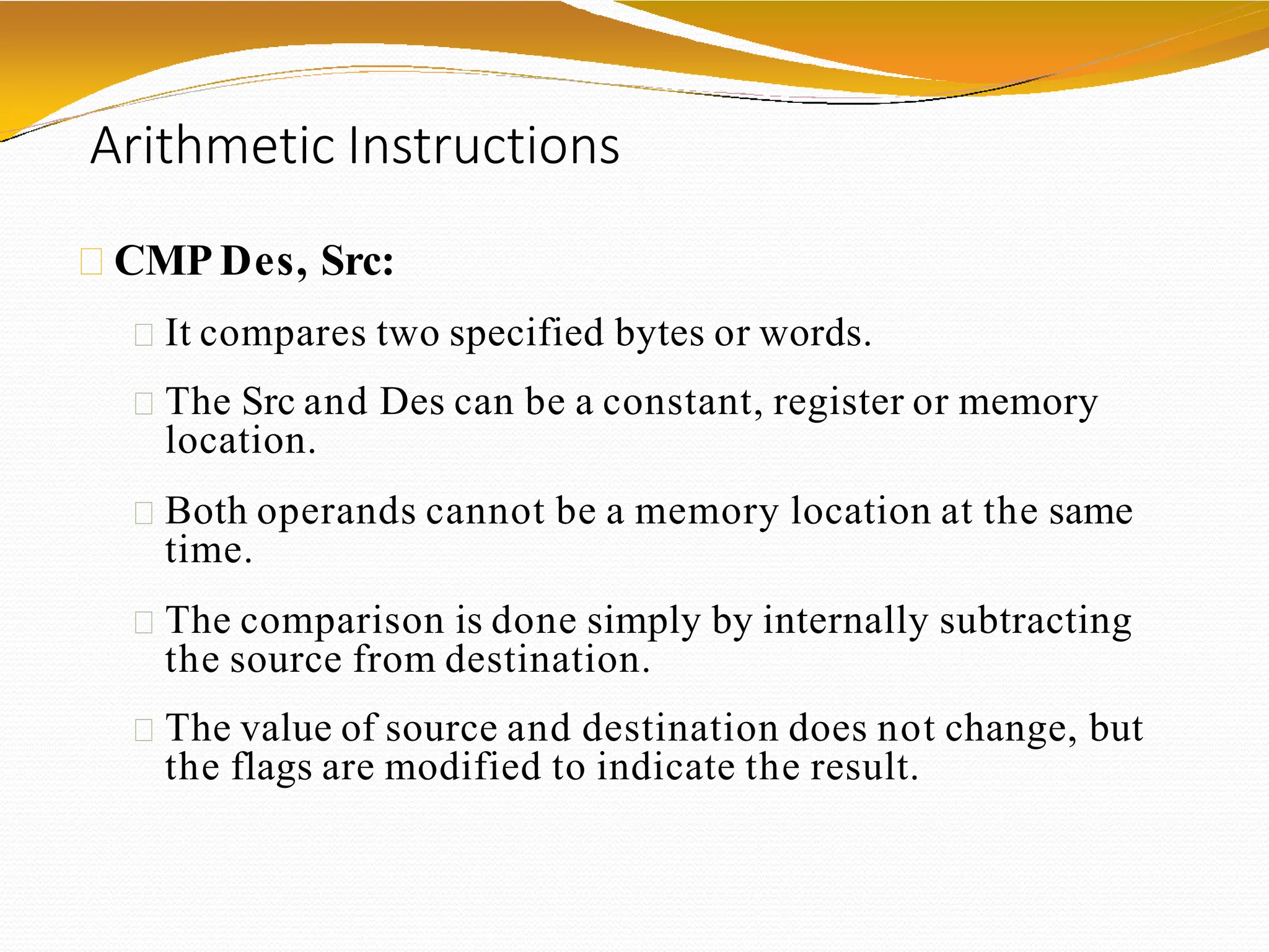 Arithmetic Instructions
CMP Des, Src:
It compares two specified bytes or words.
The Src and Des can be a constant, register or memory
location.
Both operands cannot be a memory location at the same
time.
The comparison is done simply by internally subtracting
the source from destination.
The value of source and destination does not change, but
the flags are modified to indicate the result.
 