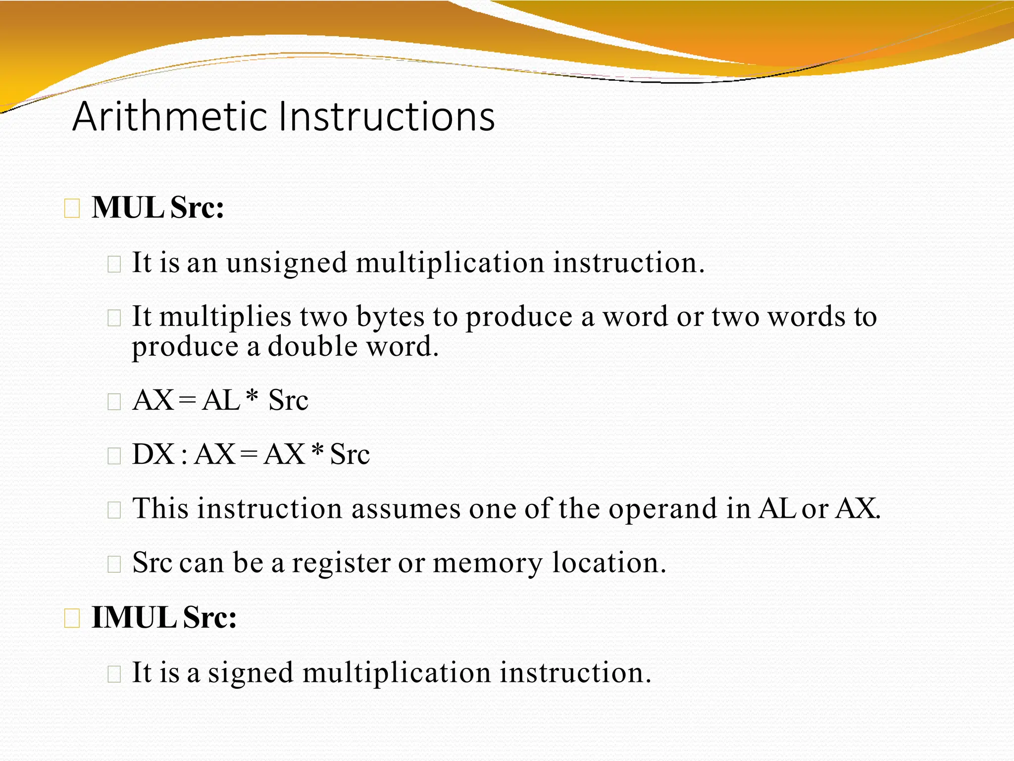 Arithmetic Instructions
MULSrc:
It is an unsigned multiplication instruction.
It multiplies two bytes to produce a word or two words to
produce a double word.
AX= AL* Src
DX : AX= AX*Src
This instruction assumes one of the operand in ALor AX.
Src can be a register or memory location.
IMULSrc:
It is a signed multiplication instruction.
 