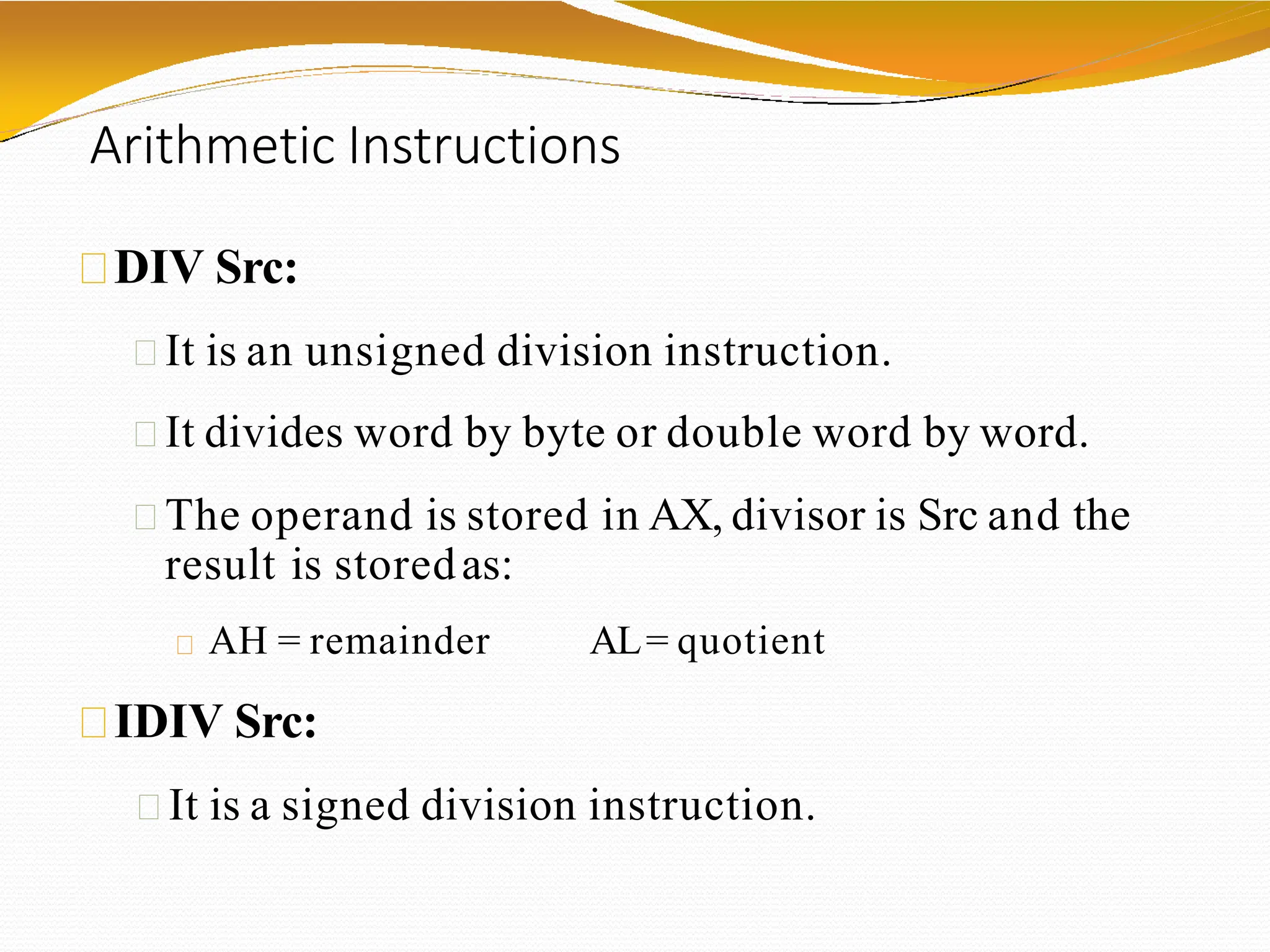 Arithmetic Instructions
DIV Src:
It is an unsigned division instruction.
It divides word by byte or double word by word.
The operand is stored in AX, divisor is Src and the
result is storedas:
AH = remainder AL= quotient
IDIV Src:
It is a signed division instruction.
 