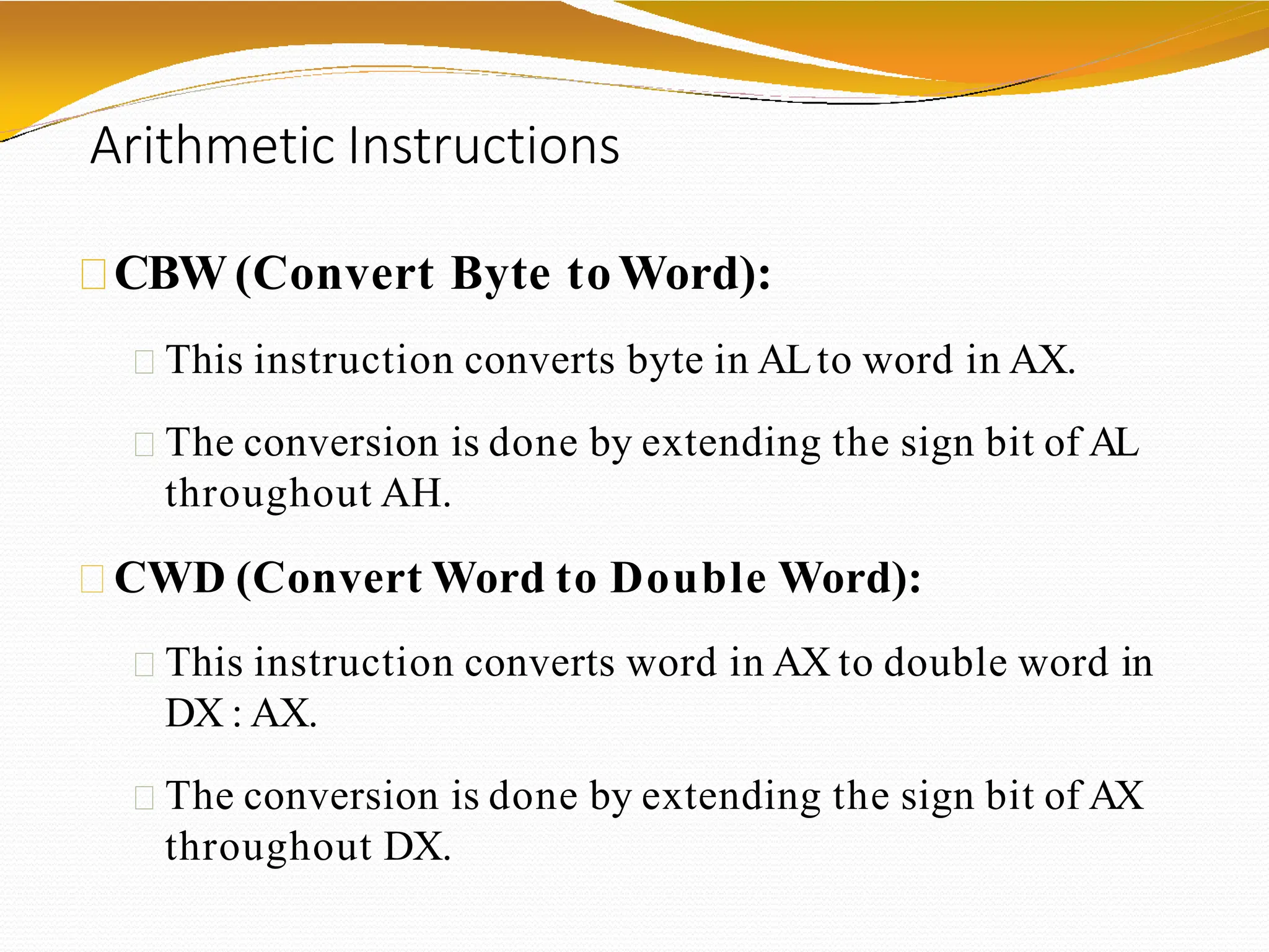 Arithmetic Instructions
CBW (Convert Byte toWord):
This instruction converts byte in ALto word in AX.
The conversion is done by extending the sign bit of AL
throughout AH.
CWD (Convert Word to Double Word):
This instruction converts word in AX to double word in
DX : AX.
The conversion is done by extending the sign bit of AX
throughout DX.
 