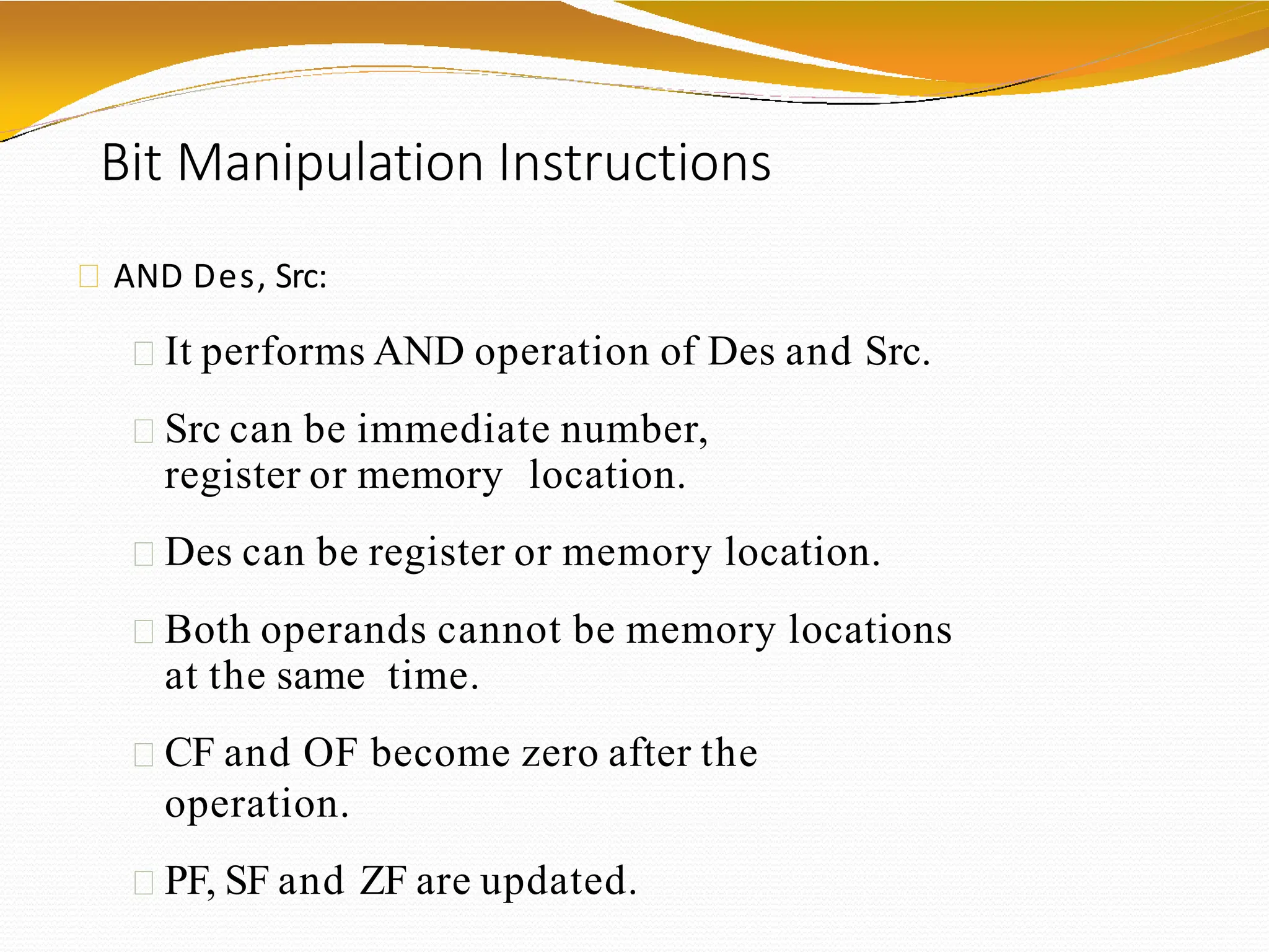Bit Manipulation Instructions
AND Des, Src:
It performs AND operation of Des and Src.
Src can be immediate number,
register or memory location.
Des can be register or memory location.
Both operands cannot be memory locations
at the same time.
CF and OF become zero after the
operation.
PF, SF and ZF are updated.
 