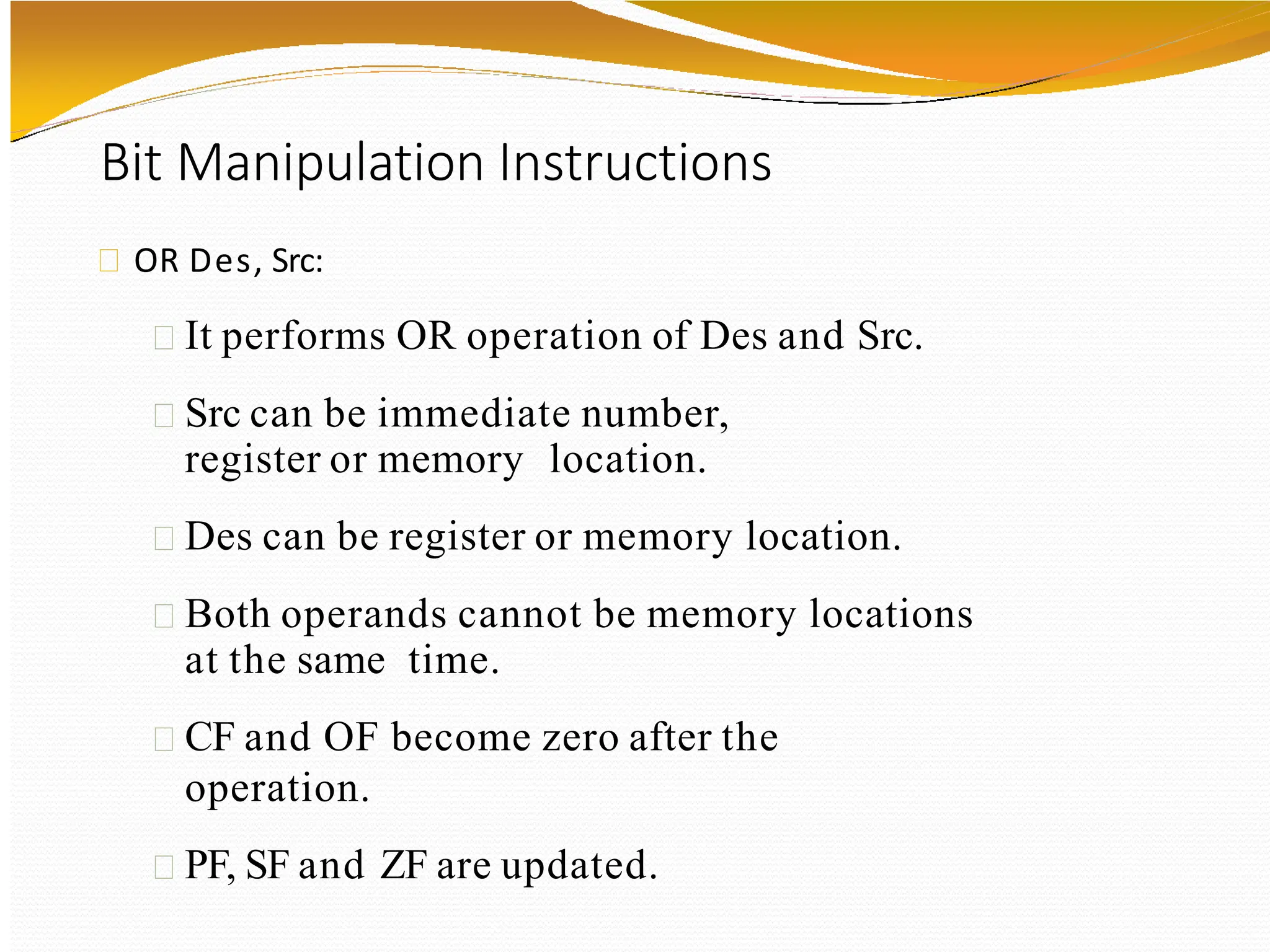 Bit Manipulation Instructions
OR Des, Src:
It performs OR operation of Des and Src.
Src can be immediate number,
register or memory location.
Des can be register or memory location.
Both operands cannot be memory locations
at the same time.
CF and OF become zero after the
operation.
PF, SF and ZF are updated.
 