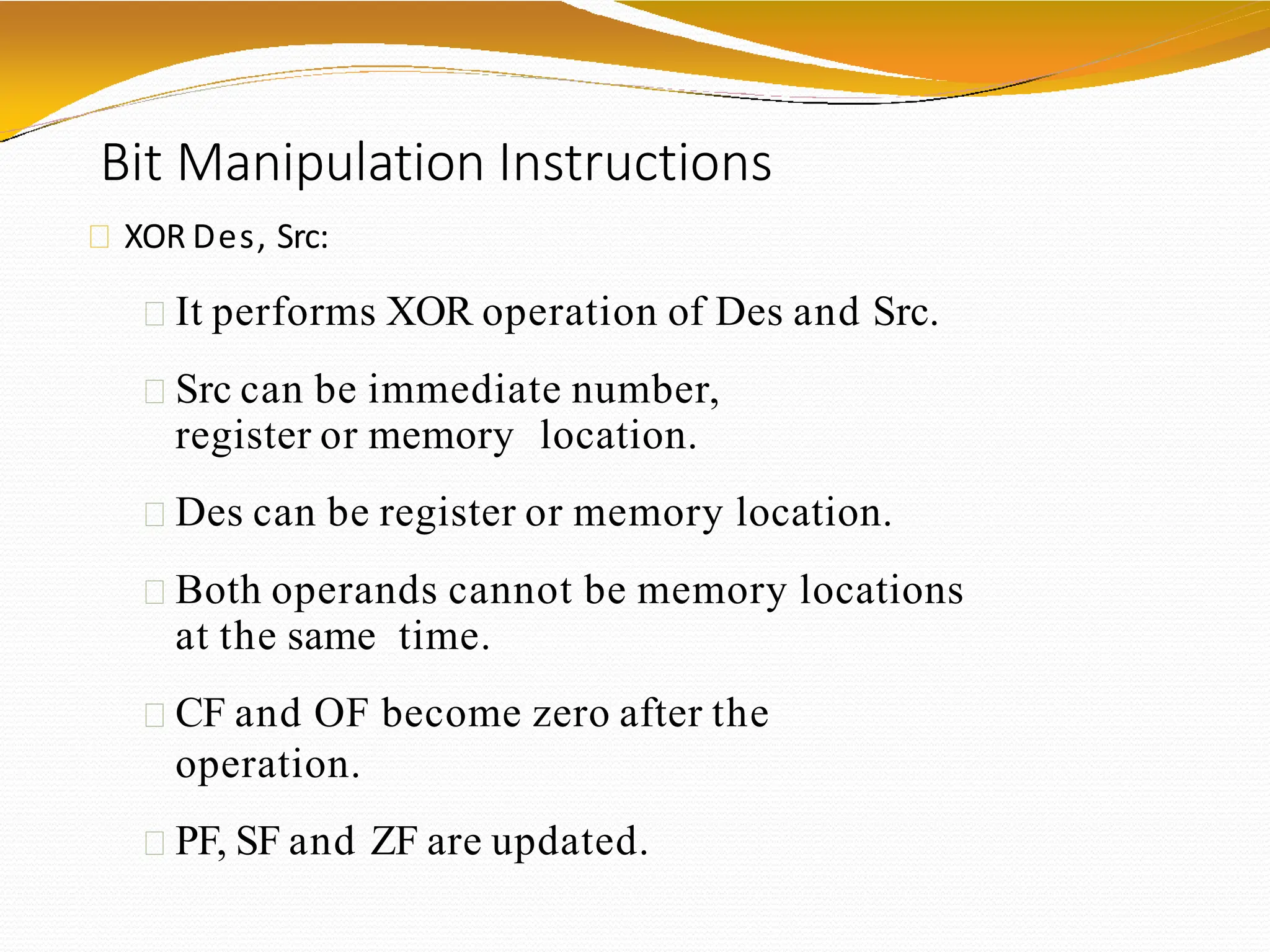 Bit Manipulation Instructions
XOR Des, Src:
It performs XOR operation of Des and Src.
Src can be immediate number,
register or memory location.
Des can be register or memory location.
Both operands cannot be memory locations
at the same time.
CF and OF become zero after the
operation.
PF, SF and ZF are updated.
 
