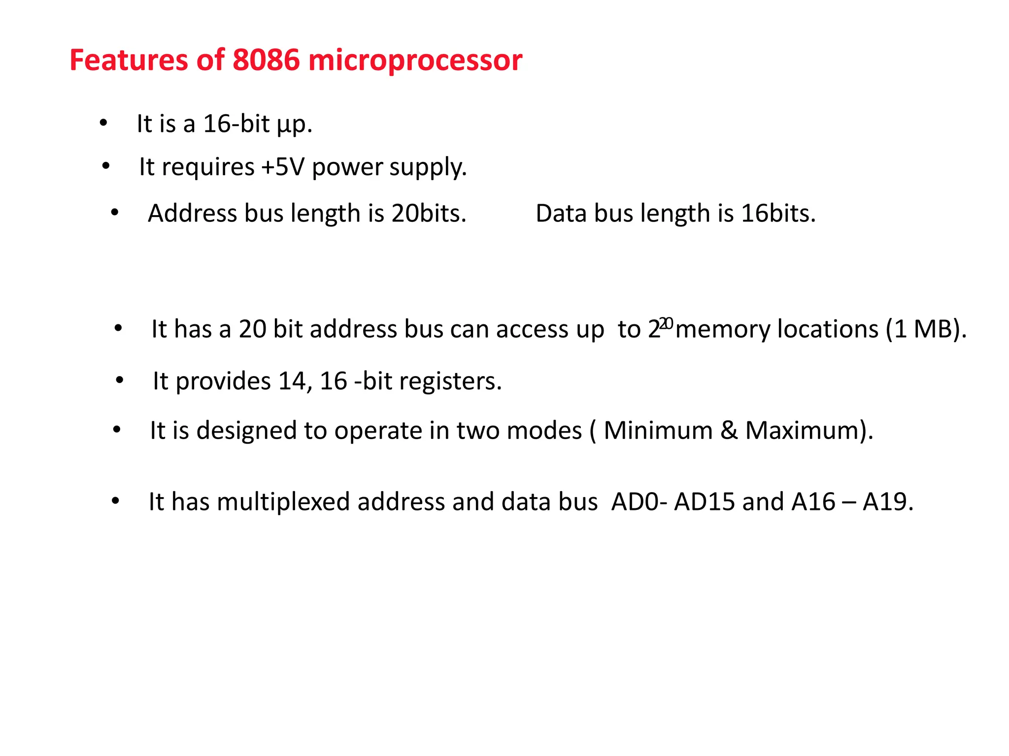 Features of 8086 microprocessor
• It is a 16-bit μp.
• It has a 20 bit address bus can access up to 220memory locations (1 MB).
• It provides 14, 16 -bit registers.
• It requires +5V power supply.
• It is designed to operate in two modes ( Minimum & Maximum).
• It has multiplexed address and data bus AD0- AD15 and A16 – A19.
• Address bus length is 20bits. Data bus length is 16bits.
 