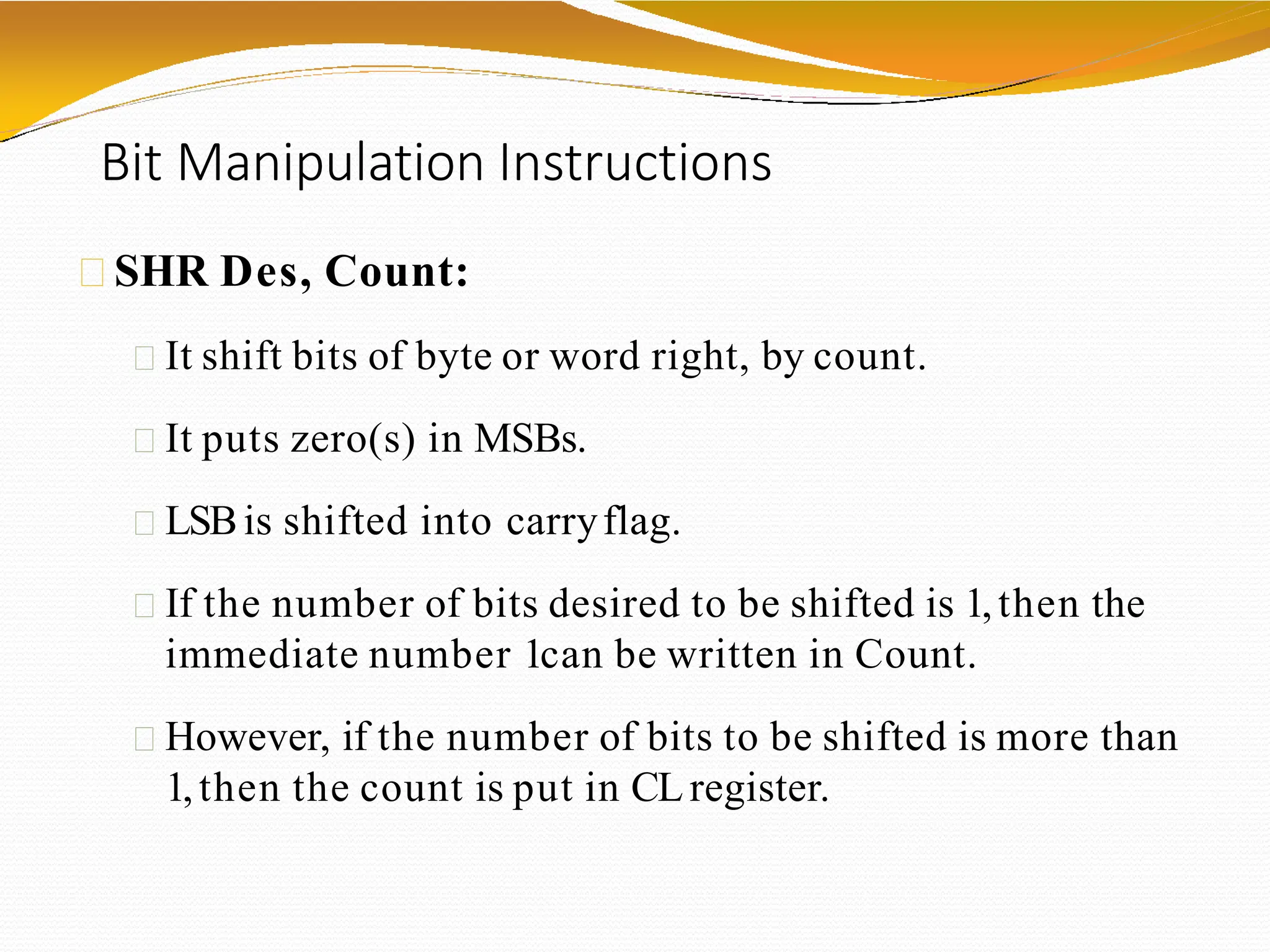 Bit Manipulation Instructions
SHR Des, Count:
It shift bits of byte or word right, by count.
It puts zero(s) in MSBs.
LSBis shifted into carryflag.
If the number of bits desired to be shifted is 1,then the
immediate number 1can be written in Count.
However, if the number of bits to be shifted is more than
1,then the count is put in CLregister.
 