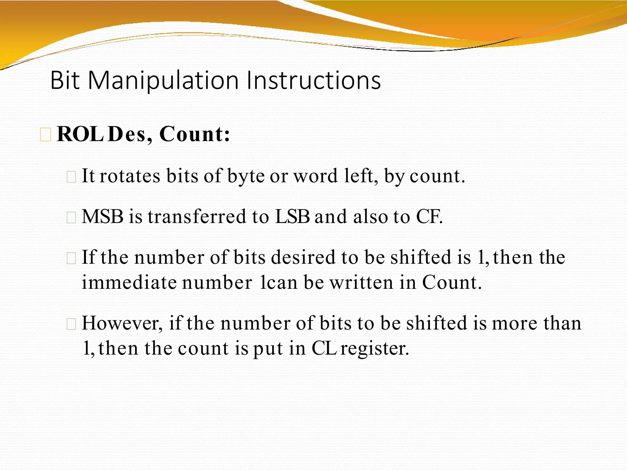 Bit Manipulation Instructions
ROLDes, Count:
It rotates bits of byte or word left, by count.
MSB is transferred to LSB and also to CF.
If the number of bits desired to be shifted is 1,then the
immediate number 1can be written in Count.
However, if the number of bits to be shifted is more than
1,then the count is put in CLregister.
 