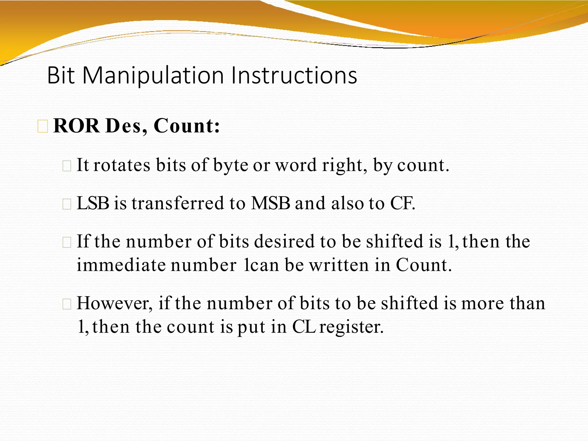Bit Manipulation Instructions
ROR Des, Count:
It rotates bits of byte or word right, by count.
LSB is transferred to MSB and also to CF.
If the number of bits desired to be shifted is 1,then the
immediate number 1can be written in Count.
However, if the number of bits to be shifted is more than
1,then the count is put in CLregister.
 
