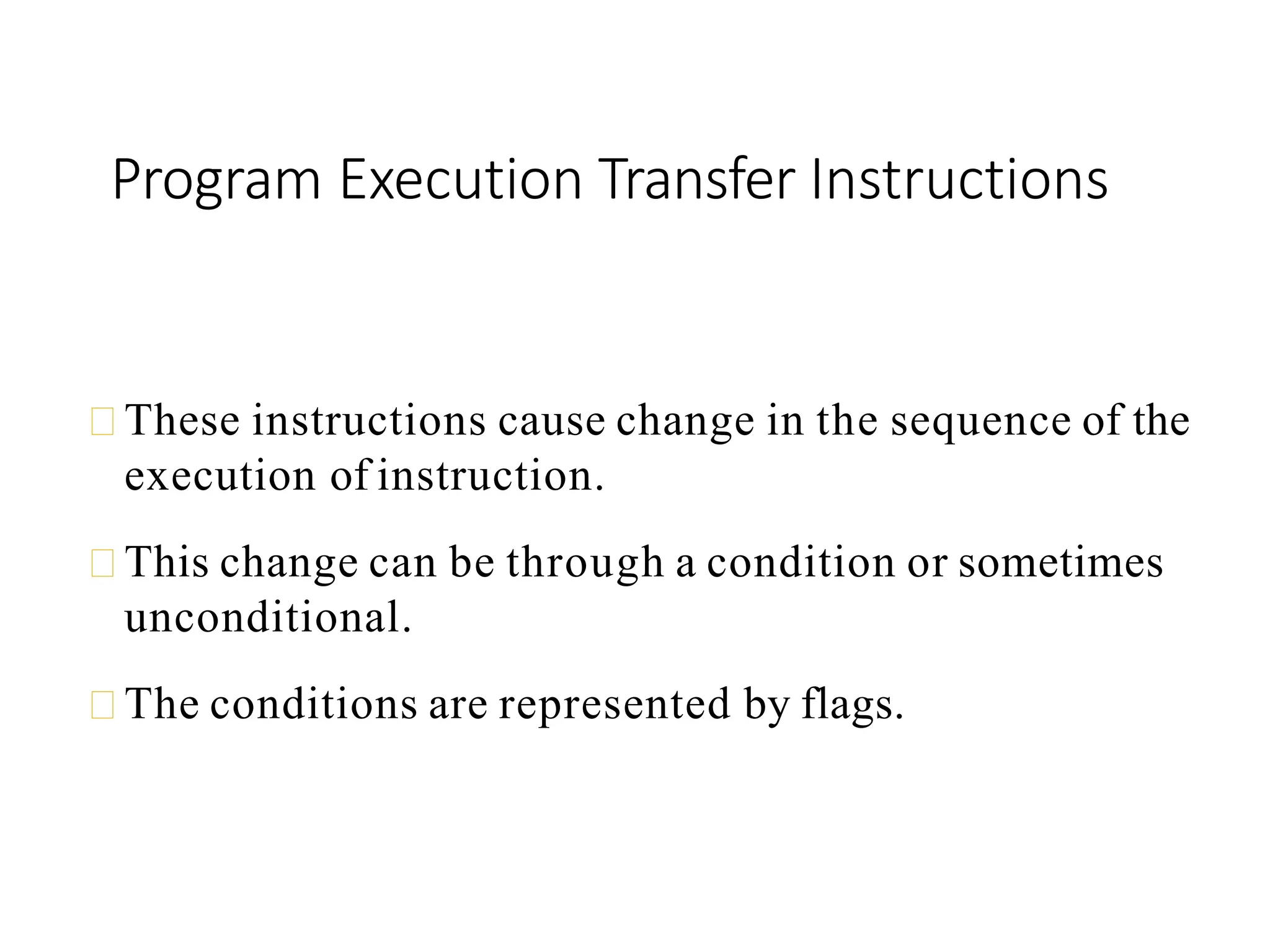 Program Execution Transfer Instructions
These instructions cause change in the sequence of the
execution of instruction.
This change can be through a condition or sometimes
unconditional.
The conditions are represented by flags.
 