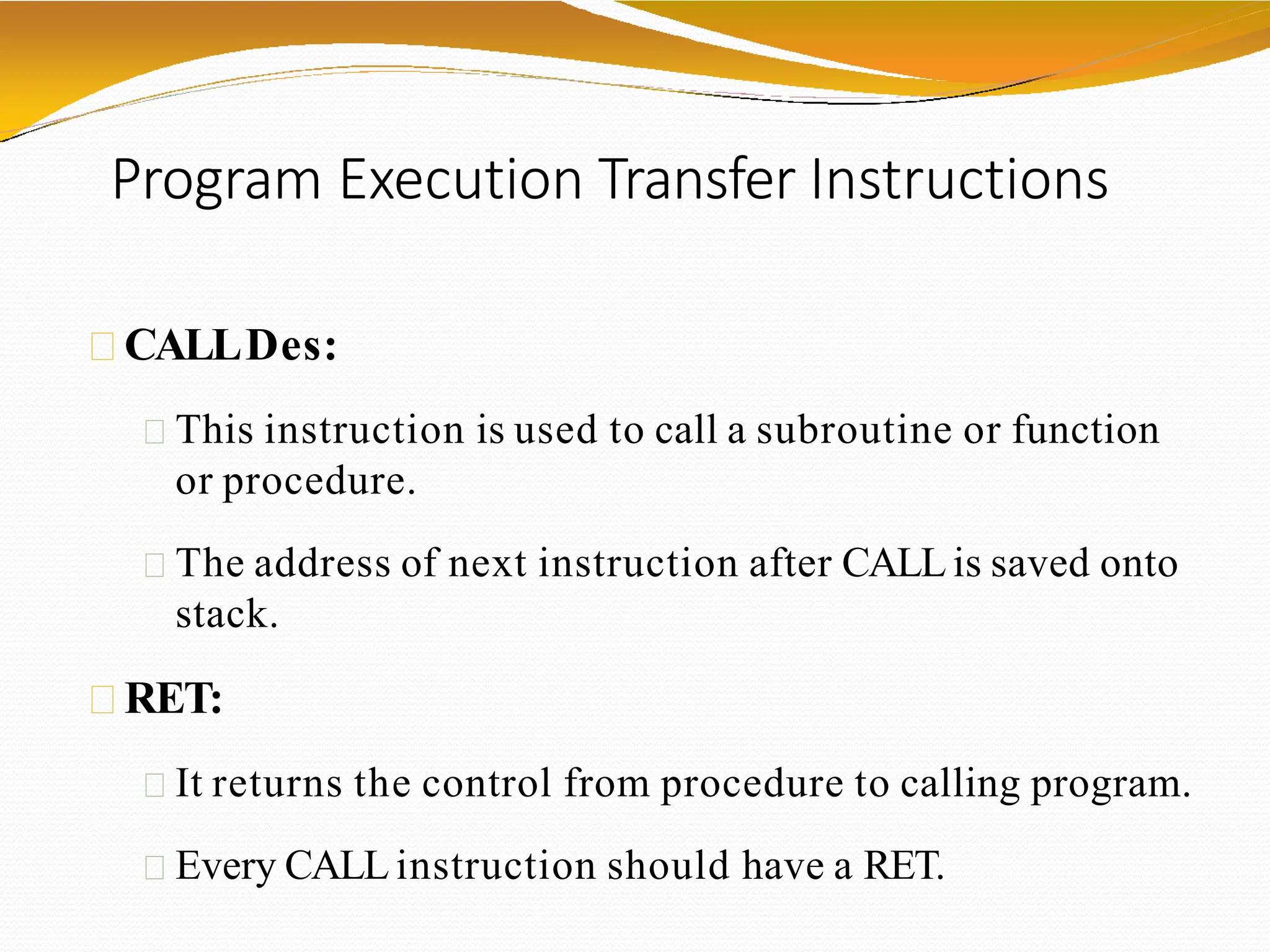 Program Execution Transfer Instructions
CALLDes:
This instruction is used to call a subroutine or function
or procedure.
The address of next instruction after CALLis saved onto
stack.
RET:
It returns the control from procedure to calling program.
Every CALL instruction should have a RET.
 