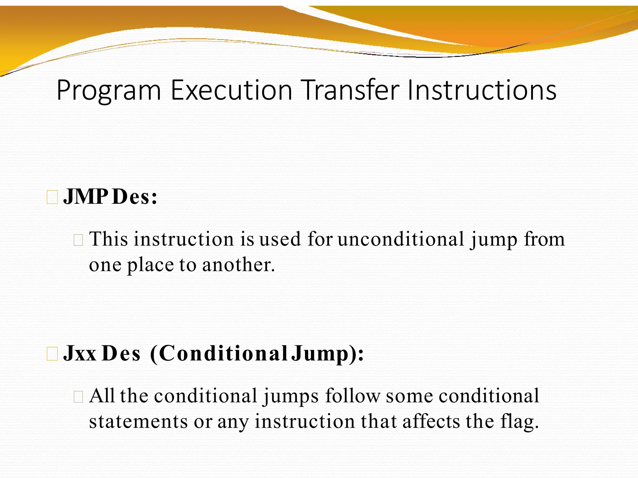 Program Execution Transfer Instructions
JMPDes:
This instruction is used for unconditional jump from
one place to another.
Jxx Des (Conditional Jump):
All the conditional jumps follow some conditional
statements or any instruction that affects the flag.
 