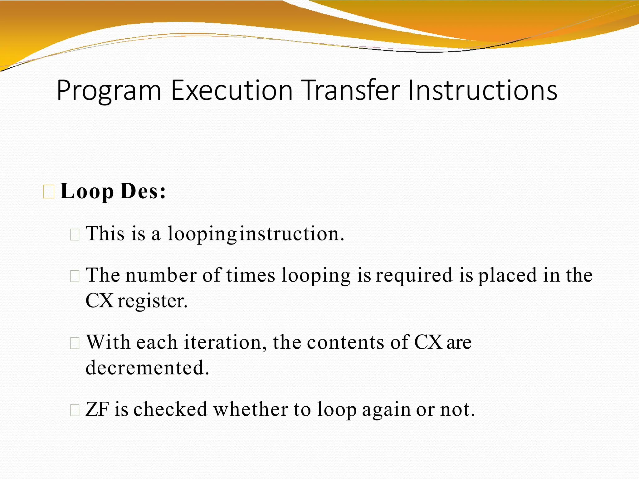 Program Execution Transfer Instructions
Loop Des:
This is a loopinginstruction.
The number of times looping is required is placed in the
CX register.
With each iteration, the contents of CX are
decremented.
ZF is checked whether to loop again or not.
 