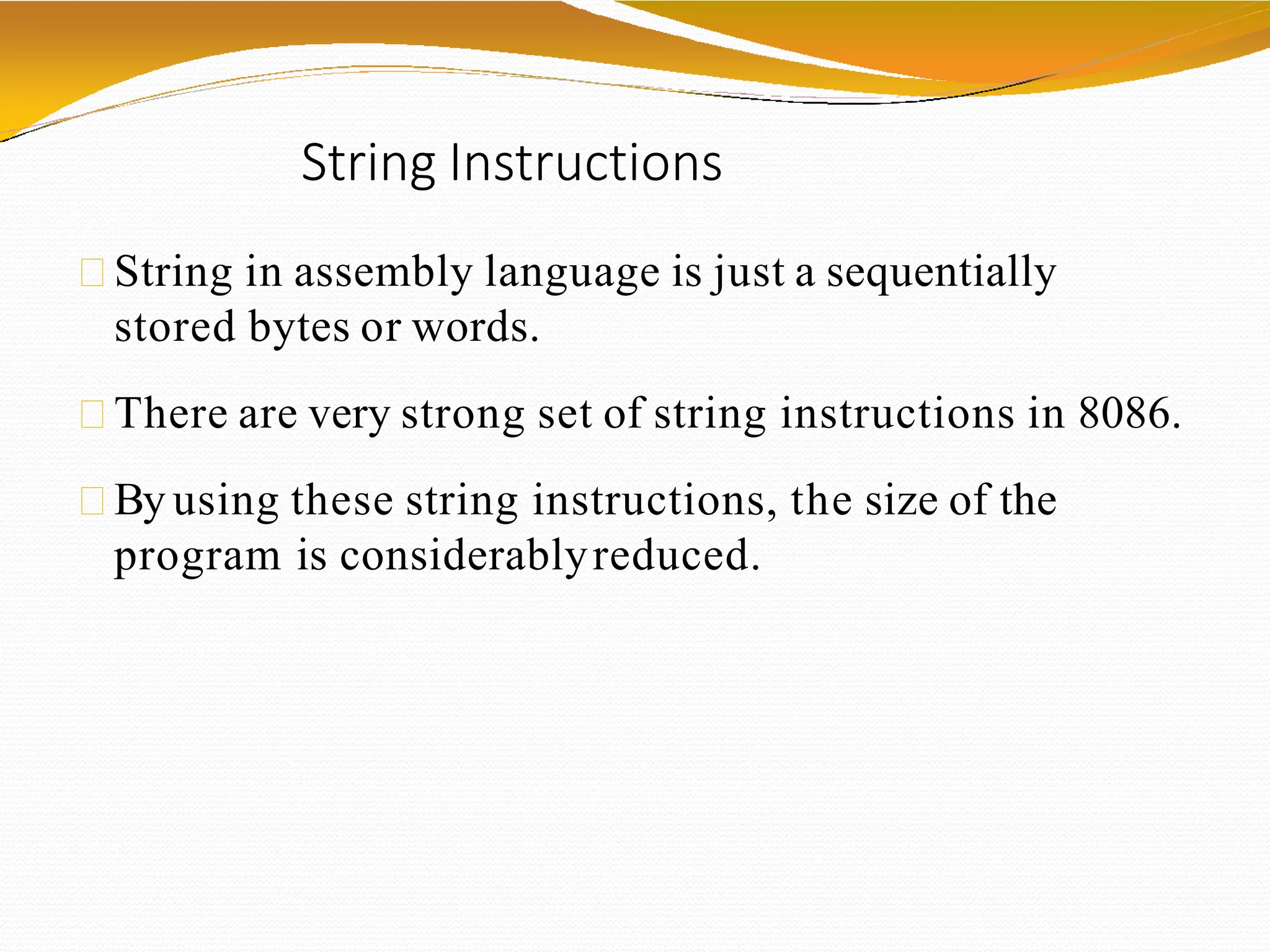 String Instructions
String in assembly language is just a sequentially
stored bytes or words.
There are very strong set of string instructions in 8086.
By using these string instructions, the size of the
program is considerablyreduced.
 