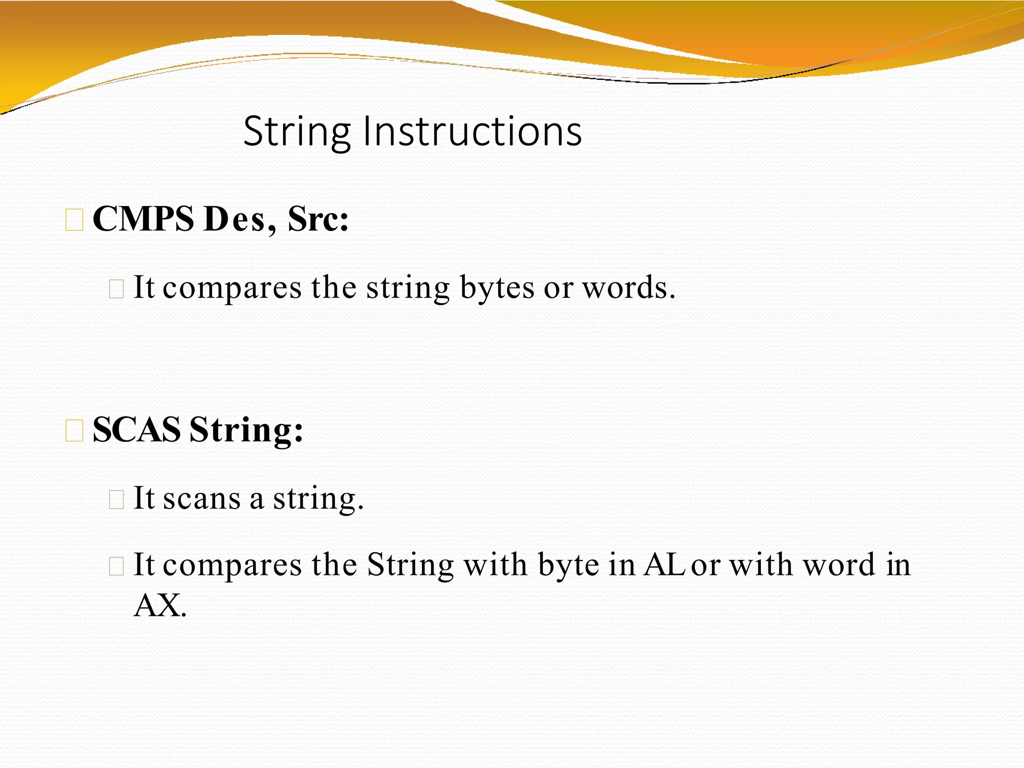 String Instructions
CMPS Des, Src:
It compares the string bytes or words.
SCAS String:
It scans a string.
It compares the String with byte in ALor with word in
AX.
 