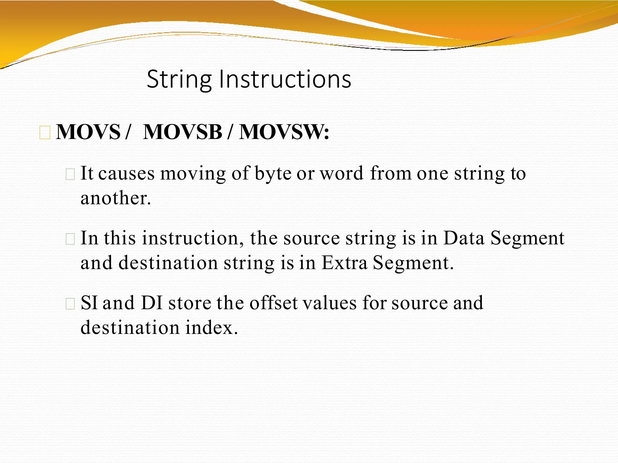 String Instructions
MOVS / MOVSB / MOVSW:
It causes moving of byte or word from one string to
another.
In this instruction, the source string is in Data Segment
and destination string is in Extra Segment.
SI and DI store the offset values for source and
destination index.
 