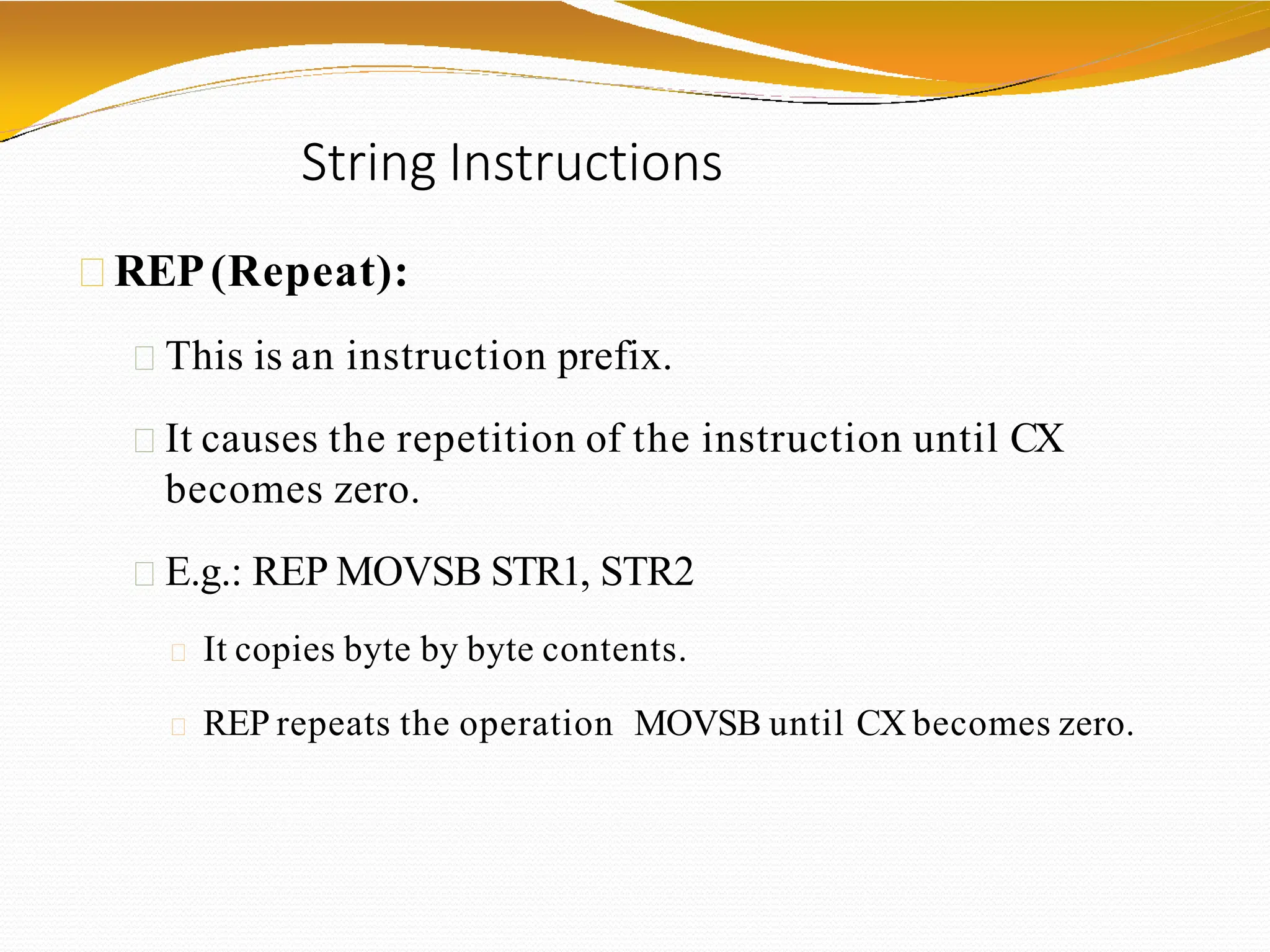 String Instructions
REP(Repeat):
This is an instruction prefix.
It causes the repetition of the instruction until CX
becomes zero.
E.g.: REP MOVSB STR1, STR2
It copies byte by byte contents.
REP repeats the operation MOVSB until CX becomes zero.
 