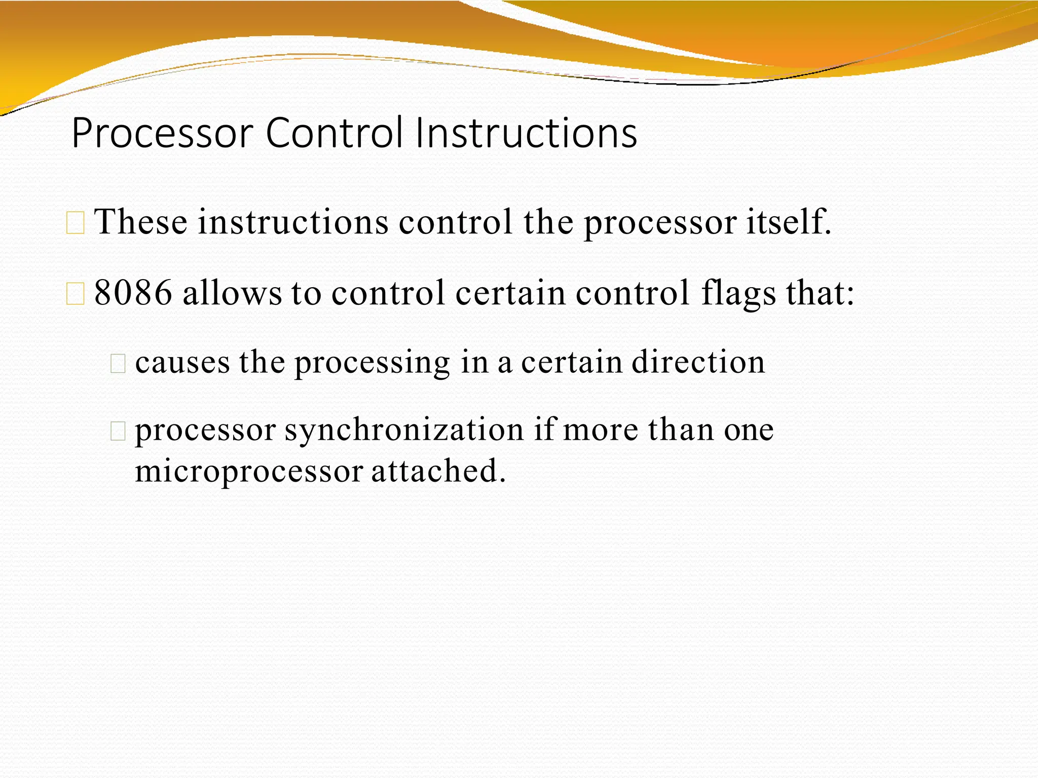 Processor Control Instructions
These instructions control the processor itself.
8086 allows to control certain control flags that:
causes the processing in a certain direction
processor synchronization if more than one
microprocessor attached.
 