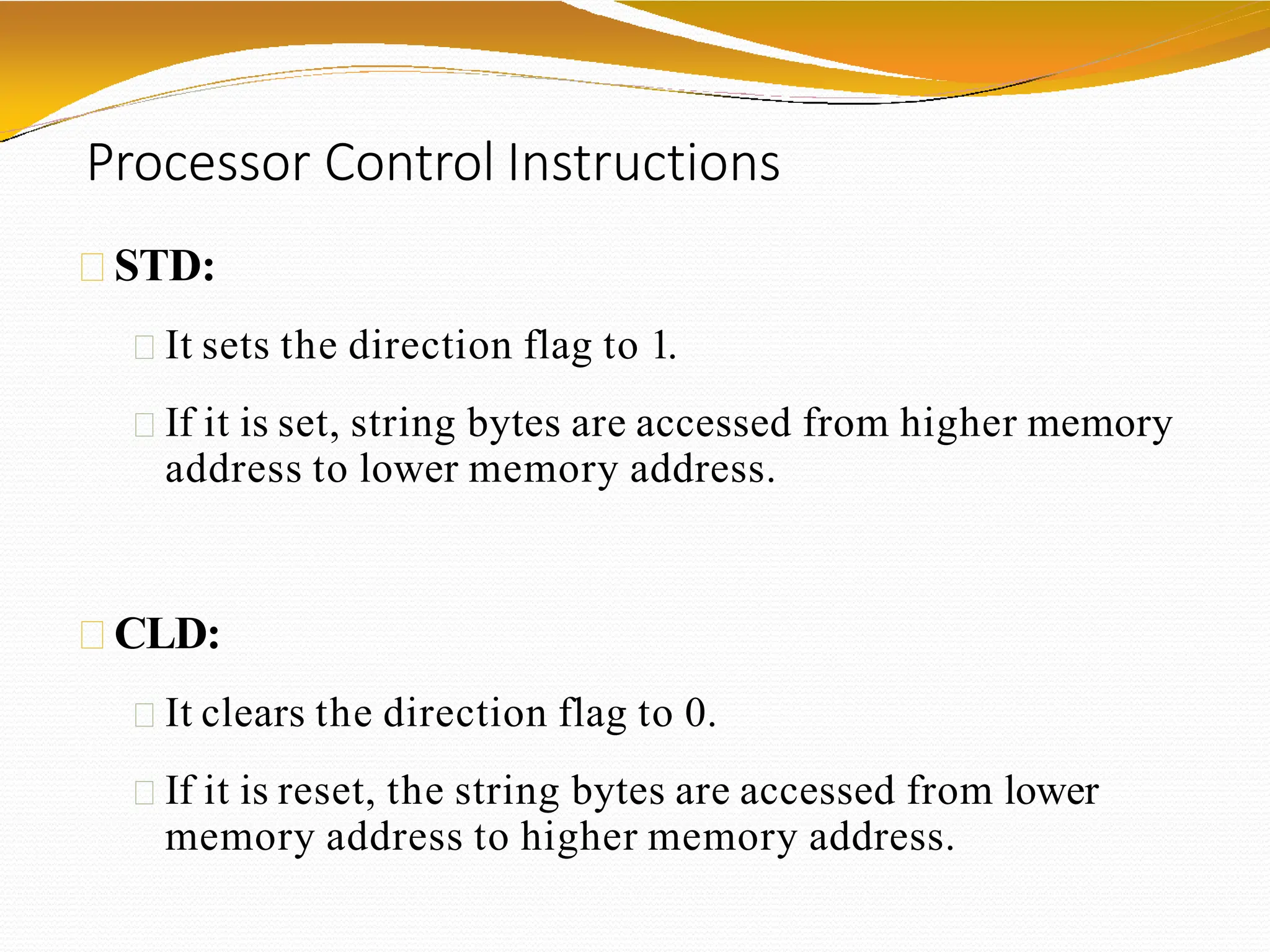 Processor Control Instructions
STD:
It sets the direction flag to 1.
If it is set, string bytes are accessed from higher memory
address to lower memory address.
CLD:
It clears the direction flag to 0.
If it is reset, the string bytes are accessed from lower
memory address to higher memory address.
 