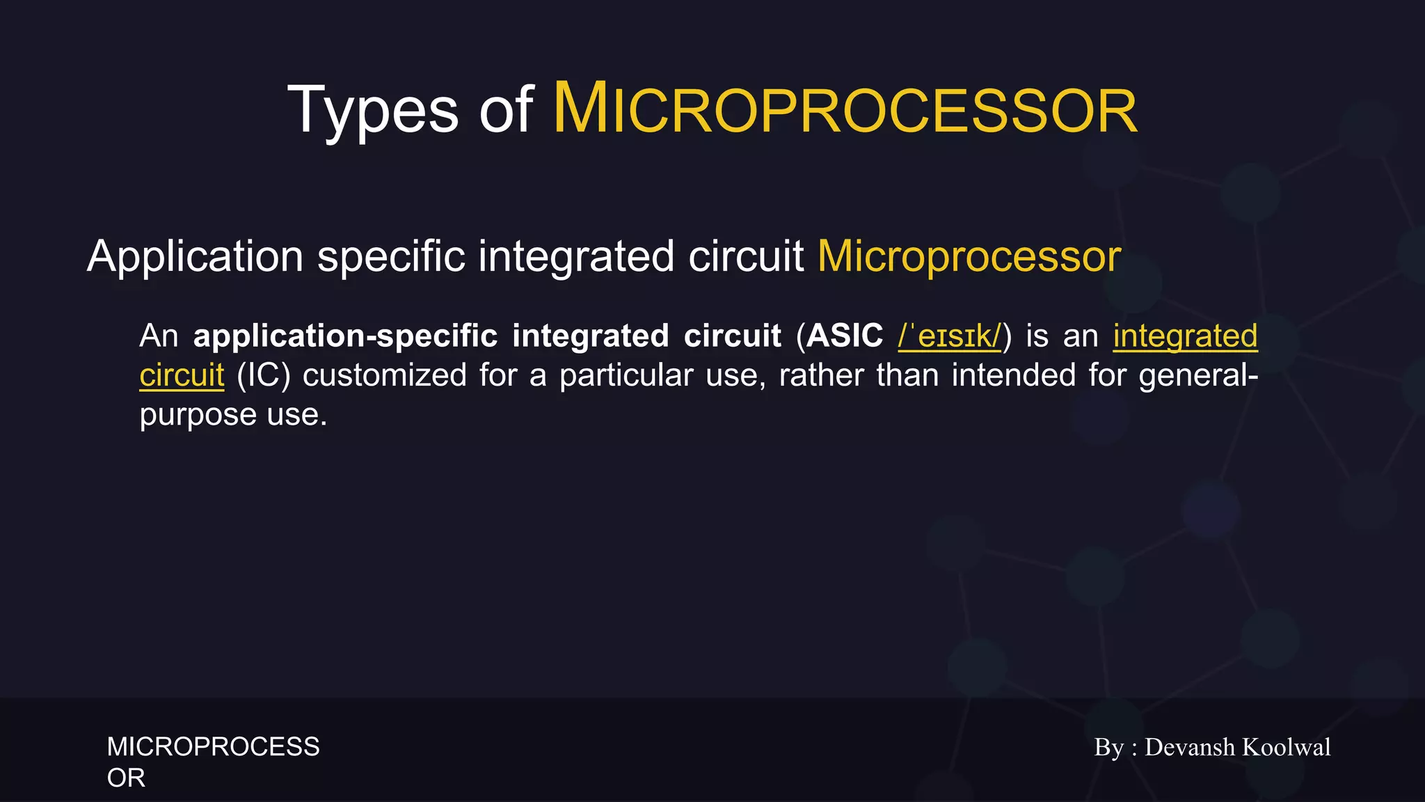 MICROPROCESS
OR
By : Devansh Koolwal
Types of MICROPROCESSOR
An application-specific integrated circuit (ASIC /ˈeɪsɪk/) is an integrated
circuit (IC) customized for a particular use, rather than intended for general-
purpose use.
Application specific integrated circuit Microprocessor
 