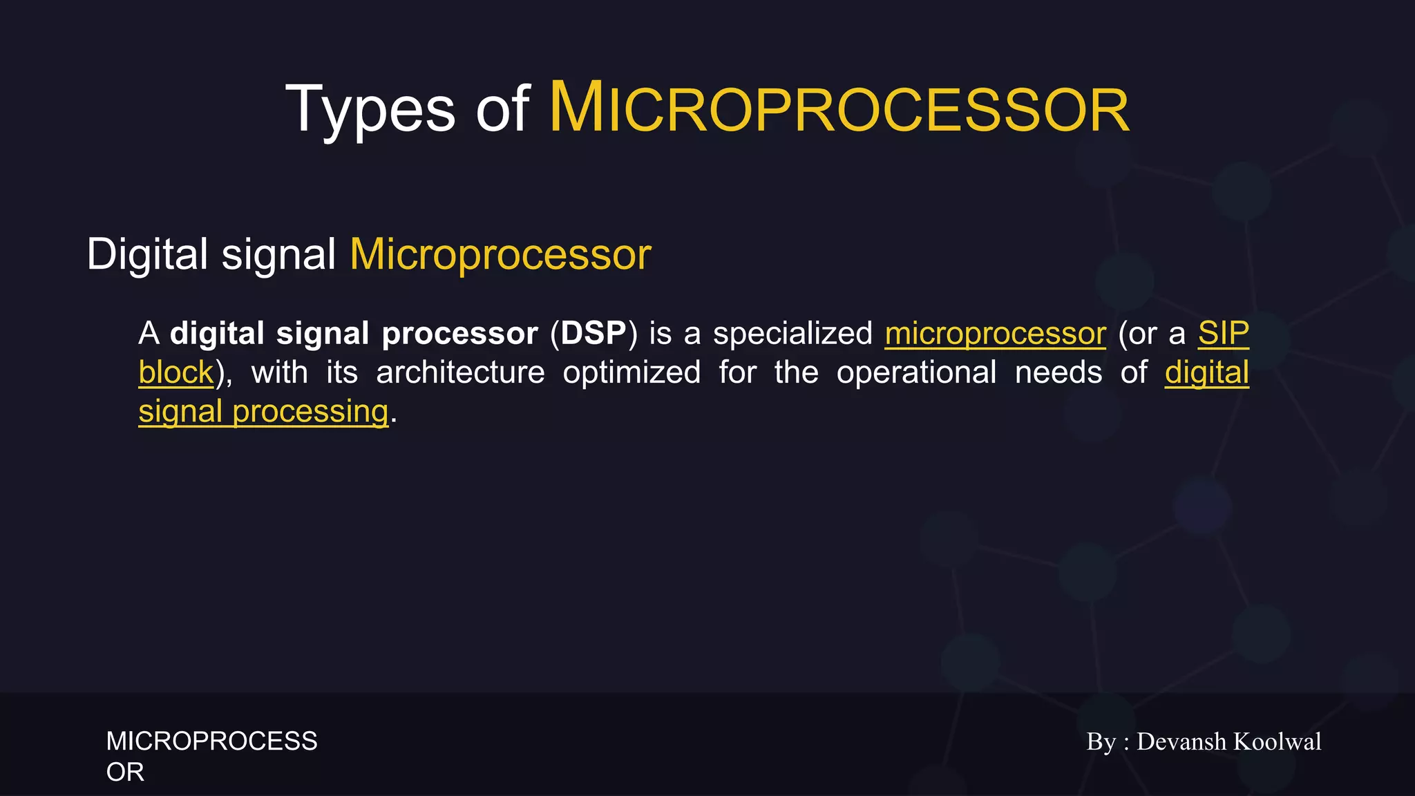 MICROPROCESS
OR
By : Devansh Koolwal
Types of MICROPROCESSOR
A digital signal processor (DSP) is a specialized microprocessor (or a SIP
block), with its architecture optimized for the operational needs of digital
signal processing.
Digital signal Microprocessor
 