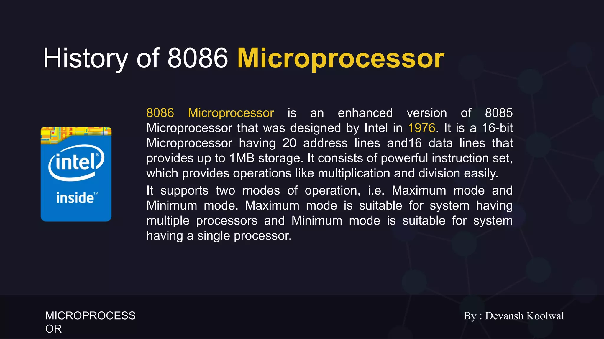 MICROPROCESS
OR
By : Devansh Koolwal
History of 8086 Microprocessor
8086 Microprocessor is an enhanced version of 8085
Microprocessor that was designed by Intel in 1976. It is a 16-bit
Microprocessor having 20 address lines and16 data lines that
provides up to 1MB storage. It consists of powerful instruction set,
which provides operations like multiplication and division easily.
It supports two modes of operation, i.e. Maximum mode and
Minimum mode. Maximum mode is suitable for system having
multiple processors and Minimum mode is suitable for system
having a single processor.
 