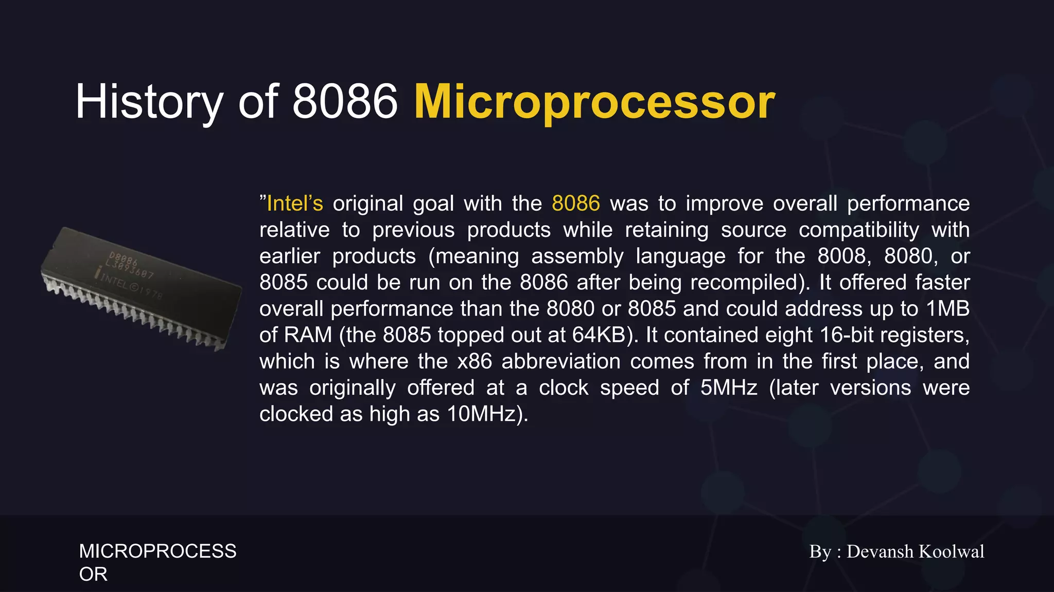 MICROPROCESS
OR
By : Devansh Koolwal
History of 8086 Microprocessor
”Intel’s original goal with the 8086 was to improve overall performance
relative to previous products while retaining source compatibility with
earlier products (meaning assembly language for the 8008, 8080, or
8085 could be run on the 8086 after being recompiled). It offered faster
overall performance than the 8080 or 8085 and could address up to 1MB
of RAM (the 8085 topped out at 64KB). It contained eight 16-bit registers,
which is where the x86 abbreviation comes from in the first place, and
was originally offered at a clock speed of 5MHz (later versions were
clocked as high as 10MHz).
 
