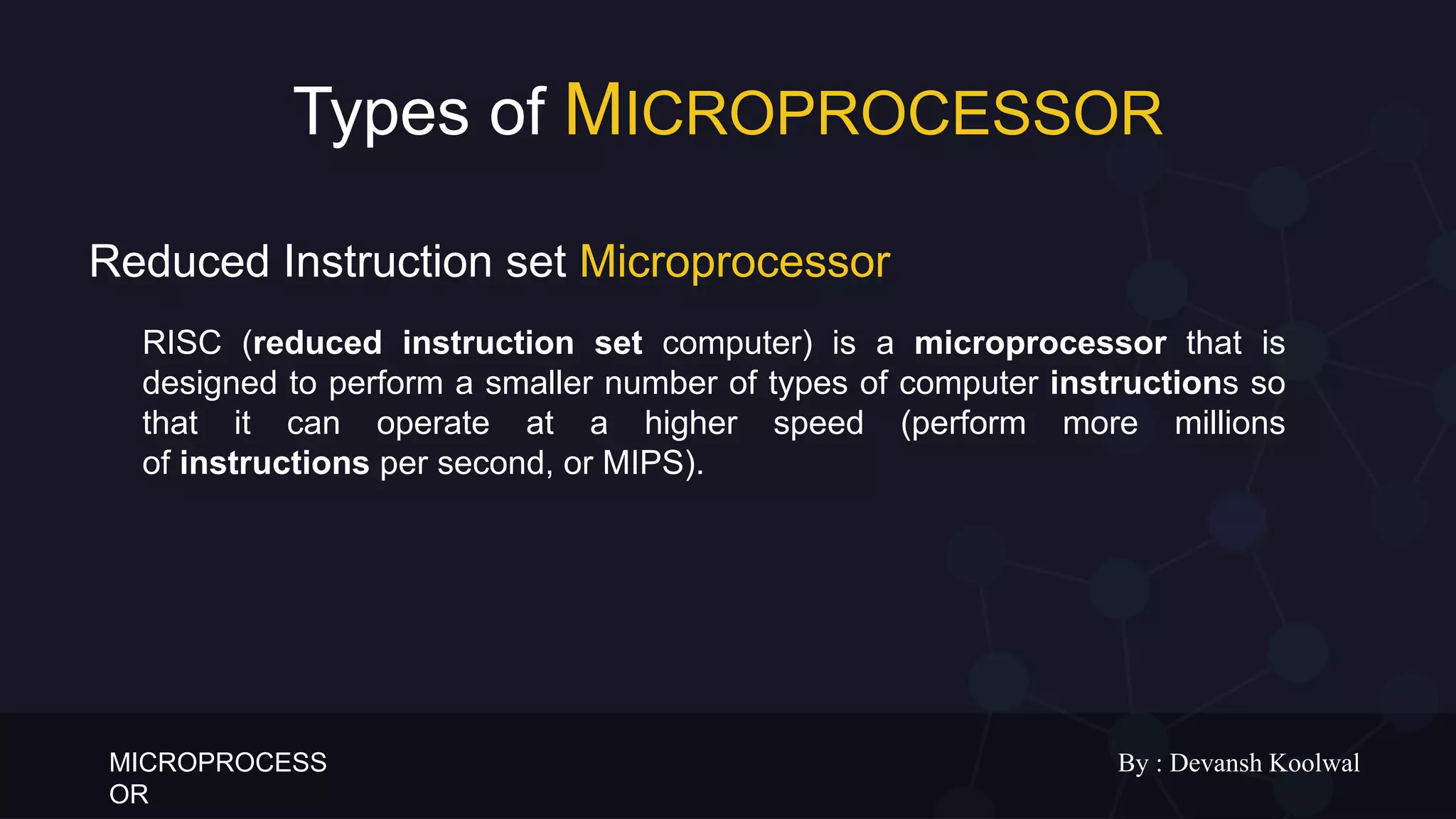 MICROPROCESS
OR
By : Devansh Koolwal
Types of MICROPROCESSOR
RISC (reduced instruction set computer) is a microprocessor that is
designed to perform a smaller number of types of computer instructions so
that it can operate at a higher speed (perform more millions
of instructions per second, or MIPS).
Reduced Instruction set Microprocessor
 