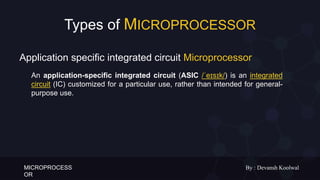 MICROPROCESS
OR
By : Devansh Koolwal
Types of MICROPROCESSOR
An application-specific integrated circuit (ASIC /ˈeɪsɪk/) is an integrated
circuit (IC) customized for a particular use, rather than intended for general-
purpose use.
Application specific integrated circuit Microprocessor
 