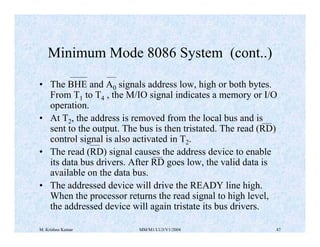 M. Krishna Kumar MM/M1/LU3/V1/2004 47
• The BHE and A0 signals address low, high or both bytes.
From T1 to T4 , the M/IO s...