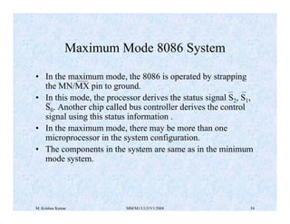 M. Krishna Kumar MM/M1/LU3/V1/2004 54
Maximum Mode 8086 System
• In the maximum mode, the 8086 is operated by strapping
th...