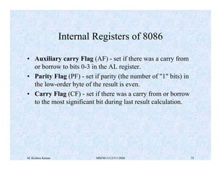 M. Krishna Kumar MM/M1/LU3/V1/2004 75
• Auxiliary carry Flag (AF) - set if there was a carry from
or borrow to bits 0-3 in...