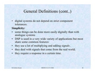 M. Krishna Kumar MM/M1/LU1/V1/2004 46
• digital systems do not depend on strict component
tolerances.
Simplicity:
• some t...