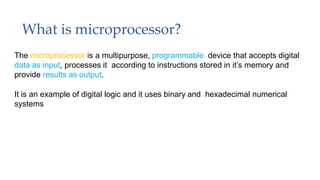 What is microprocessor?
The microprocessor is a multipurpose, programmable device that accepts digital
data as input, processes it according to instructions stored in it’s memory and
provide results as output.
It is an example of digital logic and it uses binary and hexadecimal numerical
systems
 
