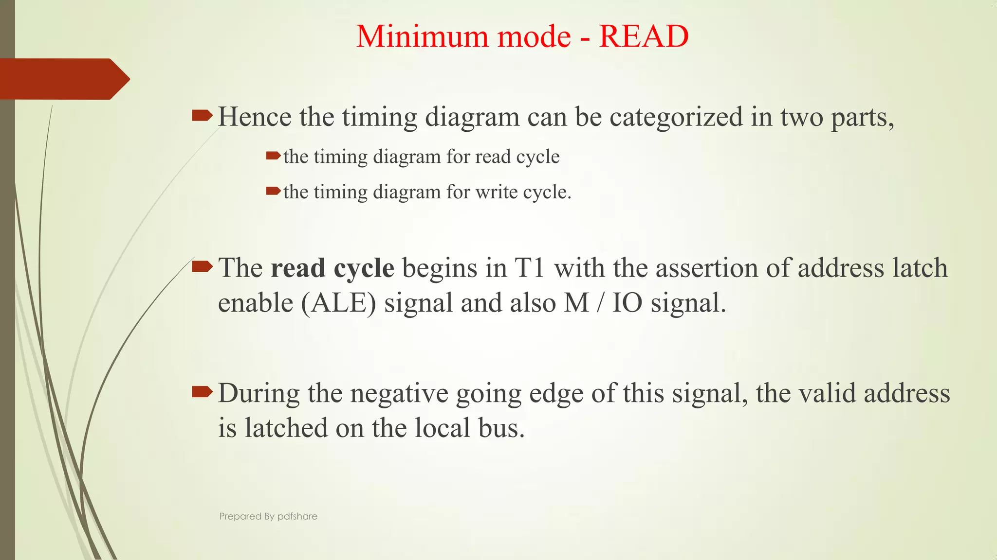 Minimum mode - READ
Hence the timing diagram can be categorized in two parts,
the timing diagram for read cycle
the timing diagram for write cycle.
The read cycle begins in T1 with the assertion of address latch
enable (ALE) signal and also M / IO signal.
During the negative going edge of this signal, the valid address
is latched on the local bus.
Prepared By pdfshare
 